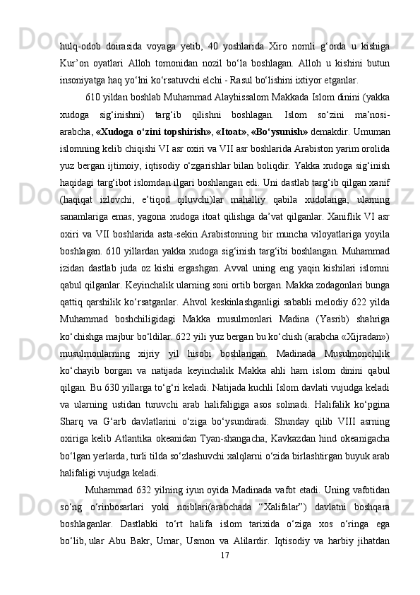 hulq-odob   doirasida   voyaga   yetib,   40   yoshlarida   Xiro   nomli   g‘orda   u   kishiga
Kur’on   oyatlari   Alloh   tomonidan   nozil   bo‘la   boshlagan.   Alloh   u   kishini   butun
insoniyatga haq yo‘lni ko‘rsatuvchi elchi - Rasul bo‘lishini ixtiyor etganlar.
610 yildan boshlab Muhammad Alayhissalom Makkada Islom dinini (yakka
xudoga   sig‘inishni)   targ‘ib   qilishni   boshlagan.   Islom   so‘zini   ma’nosi-
arabcha,   «Xudoga o‘zini topshirish» ,   «Itoat» ,   «Bo‘ysunish»   demakdir. Umuman
islomning kelib chiqishi VI asr oxiri va VII asr boshlarida Arabiston yarim orolida
yuz bergan ijtimoiy, iqtisodiy o‘zgarishlar  bilan boliqdir. Yakka xudoga sig‘inish
haqidagi targ‘ibot islomdan ilgari boshlangan edi. Uni dastlab targ‘ib qilgan xanif
(haqiqat   izlovchi,   e’tiqod   qiluvchi)lar   mahalliy   qabila   xudolariga,   ularning
sanamlariga   emas,   yagona   xudoga   itoat   qilishga   da’vat   qilganlar.  Xaniflik  VI   asr
oxiri   va   VII   boshlarida   asta-sekin   Arabistonning   bir   muncha   viloyatlariga   yoyila
boshlagan. 610 yillardan yakka xudoga sig‘inish targ‘ibi boshlangan. Muhammad
izidan   dastlab   juda   oz   kishi   ergashgan.   Avval   uning   eng   yaqin   kishilari   islomni
qabul qilganlar. Keyinchalik ularning soni ortib borgan. Makka zodagonlari bunga
qattiq   qarshilik   ko‘rsatganlar.   Ahvol   keskinlashganligi   sababli   melodiy   622   yilda
Muhammad   boshchiligidagi   Makka   musulmonlari   Madina   (Yasrib)   shahriga
ko‘chishga majbur bo‘ldilar. 622 yili yuz bergan bu ko‘chish (arabcha «Xijradan»)
musulmonlarning   xijriy   yil   hisobi   boshlangan.   Madinada   Musulmonchilik
ko‘chayib   borgan   va   natijada   keyinchalik   Makka   ahli   ham   islom   dinini   qabul
qilgan. Bu 630 yillarga to‘g‘ri keladi. Natijada kuchli Islom davlati vujudga keladi
va   ularning   ustidan   turuvchi   arab   halifaligiga   asos   solinadi.   Halifalik   ko‘pgina
Sharq   va   G‘arb   davlatlarini   o‘ziga   bo‘ysundiradi.   Shunday   qilib   VIII   asrning
oxiriga   kelib   Atlantika   okeanidan   Tyan-shangacha,   Kavkazdan   hind   okeanigacha
bo‘lgan yerlarda, turli tilda so‘zlashuvchi xalqlarni o‘zida birlashtirgan buyuk arab
halifaligi vujudga keladi.
Muhammad  632 yilning  iyun oyida  Madinada  vafot  etadi.  Uning vafotidan
so‘ng   o‘rinbosarlari   yoki   noiblari(arabchada   “Xalifalar”)   davlatni   boshqara
boshlaganlar.   Dastlabki   to‘rt   halifa   islom   tarixida   o‘ziga   xos   o‘ringa   ega
bo‘lib,   ular   Abu   Bakr ,   Umar,   Usmon   va   Alilardir.   Iqtisodiy   va   harbiy   jihatdan
17 