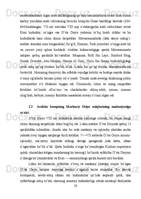 mustahkamlanib olgan arab halifaligining qo‘shni mamlakatlarni bosib olish uchun
harbiy   yurishlari-arab   istilosining   birinchi   bosqichi-Umar   halifaligi   davrida   (634-
644)boshlangan.   VII   asr   oxiridan   VIII   acp   o‘rtalarigacha   arab   istilochilari   avval
Eron   hududini,   so‘ngra   esa   O‘rta   Osiyo   yerlarini   to‘liq   bosib   oldilar   va   bu
hududlarda   ham   islom   dinini   tarqatdilar.   Movaraunnahrda   (ikki   daryo   oralig‘i-
arablar shunday nom bergandilar) So‘g‘d, Xorazm, Turk yozuvlari o‘rniga arab tili
va   yozuvi   joriy   qilina   boshladi.   Arablar   hukmronligiga   qarshi   Movaraunnahr
xalqlari   qattiq   qarshilik   ko‘rsatdilar.   Muqanna,   Rofi   Ibn   Lays,   Sumbod   Mug,
Gurak, Divashti, Abu Muslim, Hamza Al Xorij, Xoris Ibn Surayj boshchiligidagi
yirik   xalq   qo‘zg‘olonlari   bo‘lib   o‘tdi.   Lekin   bu   qo‘zg‘olonlar   shavqatsizlarcha
bostirildi. Islomning dunyoviy din sifatida vujudga kelishi va boshqa mayda dinlar
o‘rnini eg‘allashi tarixan ijobiy rol o‘ynadi. Chunki unda avvalgi dinlarning ijobiy
xususiyatlari   o‘z   ifodasini   topgan   edi.   Chunonchi,   islom   va   uning   muqaddas
kitoblari   bo‘lmish   «Kur’on»   va   «hadislarda»   ahloq-odob,   iymon,   insonni
ulug‘lash, tarbiya, insoniy fazilatlar masalalari asosiy o‘rinni olgan edi.
2.2     Arablar   bosqining   Markaziy   Osiyo   xalqlarining   madaniyatiga
ta`siri.
O‘rta   Osiyo   VIII   asr   boshlarida   arablar   istilosiga   uchradi,   bu   voqea   yangi
islom dinining tarqatilishi bilan bog‘liq edi. Lekin arablar O‘rta Osiyoda qattiq 13
qarshilikka   uchradilar,   chunki   ular   bu   erda   madaniy   va   iqtisodiy   jihatdan   ancha
yuksak rivoj topgan xalqlarga duch keldilar. V—VII asrlarda O‘rta Osiyo siyosiy-
iqtisodiy,   ma’naviy   hayotida   oldingi   davrga   qaraganda   juda   katta,   ulkan
o‘zgarishlar   bo‘lib   o‘tdi.   Qatta   hududni   o‘ziga   bo‘ysundirgan   Kushon   imperiyasi
qulab, shimoldan kelgan xunnlarning bir tarmog‘i bo‘lmish eyfalitlar O‘rta Osiyoni
o‘zlariga bo‘ysundirdilar va Eron — somoniylarga qarshi kurash olib bordilar. 
Lekin   ko‘chmanchi   eyfalitlar   o‘troq   va   madaniy   jihatdan   yuqori   bo‘lgan
O‘rta   Osiyo   xalqlari   hayotiga   keskin   o‘zgarish   kirita   olmadilar.   Bu   davrda
boshqarish,   savdo-sotiq   ishlari   erli   hukmdorlar   qo‘lida   saqlanib   qoldi,   ular
eyfalitlarga   soliq   to‘lab,   ularning   umumiy  hukmdorligi   ostida   mustaqil   faoliyatda
18