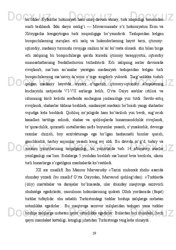 bo‘ldilar. Eyfalitlar hokimiyati ham uzoq davom etmay, turk xoqonligi tomonidan
surib   tashlandi.   Ikki   daryo   oralig‘i   —   Movarounnahr   o‘z   hokimiyatini   Eron   va
Xitoygacha   kengaytirgan   turk   xoqonligiga   bo‘ysundirdi.   Tashqaridan   kelgan
bosqinchilarning   xurujlari   erli   xalq   va   hukmdorlarning   hayot   tarzi,   ijtimoiy-
iqtisodiy, madaniy turmushi rivojiga muhim ta’sir ko‘rsata olmadi. shu bilan birga
erli   xalqning   bu   bosqinchilarga   qarshi   kurashi   ijtimoiy   taraqqiyotni,   iqtisodiy
munosabatlarning   feodallashuvini   tezlashtirdi.   Erli   xalqning   asrlar   davomida
rivojlanib,   ma’lum   an’analar   yaratgan   madaniyati   tashqaridan   kelgan   turli
bosqinchilarning   ma’naviy   ta’sirini   o‘ziga   singdirib   yubordi.   Turg‘unlikka   tushib
qolgan   madaniy   hayotda   siyosiy   o‘zgarish,   ijtimoiy-iqtisodiy   aloqalarning
kuchayishi   natijasida   VI-VII   asrlarga   kelib,   O‘rta   Osiyo   arablar   istilosi   va
islomning   kirib   kelishi   arafasida   anchagina   jonlanishga   yuz   tutdi.   Savdo-sotiq
rivojlandi, shaharlar tiklana boshladi, madaniyat markazi bo‘lmish yangi shaharlar
vujudga   kela   boshladi.   Qishloq   xo‘jaligida   ham   ko‘tarilish   yuz   berdi,   sug‘orish
kanallari   tartibga   solindi,   shahar   va   qishloqlarda   hunarmandchilik   rivojlandi,
to‘qimachilik, qimmatli metallardan nafis buyumlar yasash, o‘ymakorlik, devorga
rasmlar   chizish,   boy   arxitekturaga   ega   bo‘lgan   hashamatli   binolar   qurish,
ganchkorlik,   harbiy   anjomlar   yasash   keng   avj   oldi.   Bu   davrda   so‘g‘d,   turkiy   va
xorazm   yozuvlarining   tarqalganligi,   bu   yozuvlarda   turli   14   afsonaviy   asarlar
yozilganligi ma’lum. Bolalarga 5 yoshdan boshlab ma’lumot bera borilishi, ularni
turli hunarlarga o‘rgatilgani manbalarda ko‘rsatiladi. 
XII   asr   muallifi   Ibn   Mansur   Marvarudiy   «Tarixi   muborak   shoh»   asarida
shunday   yozadi   (bu   muallif   O‘rta   Osiyodan,   Marvarud   qishlog‘idan):   «Turklarda
(oliy)   martabalar   va   darajalar   bo‘lmasada,   ular   shunday   maqtovga   sazovorli
shuhratga   egadirlarki,   musulmon   hokimlarining   qudrati   Olloh   yordamida   (faqat)
turklar   tufaylidir.   shu   sababli   Turkistondagi   turklar   boshqa   xalqlarga   nisbatan
ustunlikka   egadirlar...   Bu   maqtovga   sazovor   xulqlaridan   tashqari   yana   turklar
boshqa xalqlarga nisbatan qator ustunlikka egadirlar. Bulardan biri shundaki, hech
qaysi mamlakat kattaligi, kengligi jihatidan Turkistonga teng kela olmaydi..
19 