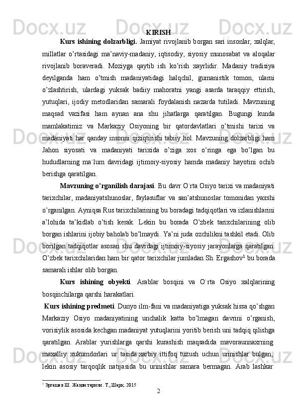 KIRISH
Kurs ishining dolzarbligi.   J а miyat riv о jl а nib b о rg а n s а ri  ins о nl а r,   ха lql а r,
mill а tl а r   o’rt а sid а gi   m а ’n а viy-m а d а niy,   iqtis о diy,   siyosiy   mun о s а b а t   v а   а l о q а l а r
riv о jl а nib   b о r а v е r а di.   Moziyga   qaytib   ish   ko’rish   xayrlidir.   Madaniy   tradisiya
deyilganda   ham   o’tmish   madaniyatidagi   halqchil,   gumanistik   tomon,   ularni
o’zlashtirish,   ulardagi   yuksak   badiiy   mahoratni   yangi   asarda   taraqqiy   ettirish,
yutuqlari,   ijodiy   metodlaridan   samarali   foydalanish   nazarda   tutiladi.   Mavzuning
maqsad   vazifasi   ham   aynan   ana   shu   jihatlarga   qaratilgan.   Bugungi   kunda
mamlakatimiz   va   Markaziy   Osiyoning   bir   qatordavlatlari   o’tmishi   tarixi   va
madaniyati har qanday insonni  qiziqtirishi  tabiiy hol. Mavzuning dolzarbligi  ham
Jahon   siyosati   va   madaniyati   tarixida   o’ziga   xos   o’ringa   ega   bo’lgan   bu
hududlarning   ma`lum   davridagi   ijtimoiy-siyosiy   hamda   madaniy   hayotini   ochib
berishga qaratilgan.
Mavzuning o’rganilish darajasi . Bu davr O`rta Osiyo tarixi va madaniyati
tarixchilar,   madaniyatshunoslar,   faylasuflar   va   san’atshunoslar   tomonidan   yaxshi
o’rganilgan. Ayniqsa Rus tarixchilarining bu boradagi tadqiqotlari va izlanishlarini
a’lohida   ta’kidlab   o’tish   kerak.   Lekin   bu   borada   O’zbek   tarixchilarining   olib
borgan ishlarini ijobiy baholab bo’lmaydi. Ya’ni juda ozchilikni tashkil etadi. Olib
borilgan   tadqiqotlar   asosan   shu   davrdagi   ijtimoiy-siyosiy   jarayonlarga   qaratilgan.
O’zbek tarixchilaridan ham bir qator tarixchilar jumladan Sh. Ergashov 1
 bu borada
samarali ishlar olib borgan.
Kurs   ishining   obyekti .   Arablar   bosqini   va   O`rta   Osiyo   xalqlarining
bosqinchilarga qarshi harakatlari.
  Kurs ishining predmeti . Dunyo ilm-fani va madaniyatiga yuksak hissa qo’shgan
Markaziy   Osiyo   madaniyatining   unchalik   katta   bo’lmagan   davrini   o’rganish,
vorisiylik asosida kechgan madaniyat yutuqlarini yoritib berish uni tadqiq qilishga
qaratilgan.   Arablar   yurishlarga   qarshi   kurashish   maqsadida   mavoraunnaxrning  
maxalliy   xukumdorlari   ur   tasida   xarbiy   ittifoq   tuzush   uchun   urinishlar   bulgan,  
lekin   asosiy   tarqoqlik   natijasida   bu   urinishlar   samara   bermagan.   Arab   lashkar  
1
 Эргашев Ш. Жаҳон тарихи. Т., Шарқ. 2015
2 