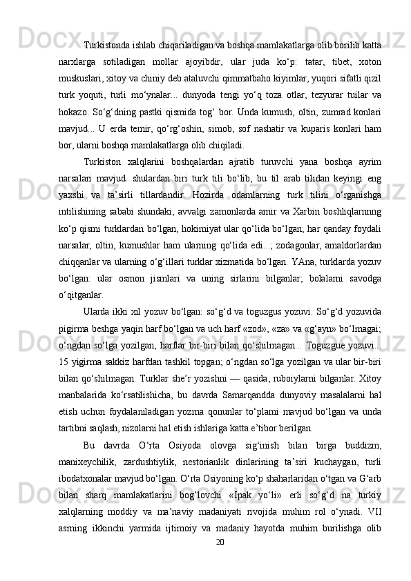 Turkistonda ishlab chiqariladigan va boshqa mamlakatlarga olib borilib katta
narxlarga   sotiladigan   mollar   ajoyibdir,   ular   juda   ko‘p:   tatar,   tibet,   xoton
muskuslari, xitoy va chiniy deb ataluvchi qimmatbaho kiyimlar, yuqori sifatli qizil
turk   yoquti,   turli   mo‘ynalar...   dunyoda   tengi   yo‘q   toza   otlar,   tezyurar   tuilar   va
hokazo. So‘g‘dning pastki  qismida  tog‘  bor. Unda kumush,  oltin, zumrad konlari
mavjud...   U   erda   temir,   qo‘rg‘oshin,   simob,   sof   nashatir   va   kuparis   konlari   ham
bor, ularni boshqa mamlakatlarga olib chiqiladi.
Turkiston   xalqlarini   boshqalardan   ajratib   turuvchi   yana   boshqa   ayrim
narsalari   mavjud.   shulardan   biri   turk   tili   bo‘lib,   bu   til   arab   tilidan   keyingi   eng
yaxshi   va   ta’sirli   tillardandir.   Hozirda   odamlarning   turk   tilini   o‘rganishga
intilishining   sababi   shundaki,   avvalgi   zamonlarda   amir   va   Xarbin   boshliqlarnnng
ko‘p qismi turklardan bo‘lgan, hokimiyat ular qo‘lida bo‘lgan; har qanday foydali
narsalar,   oltin,   kumushlar   ham   ularning   qo‘lida   edi...;   zodagonlar,   amaldorlardan
chiqqanlar va ularning o‘g‘illari turklar xizmatida bo‘lgan. YAna, turklarda yozuv
bo‘lgan:   ular   osmon   jismlari   va   uning   sirlarini   bilganlar;   bolalarni   savodga
o‘qitganlar. 
Ularda ikki xil yozuv bo‘lgan: so‘g‘d va toguzgus yozuvi. So‘g‘d yozuvida
pigirma beshga yaqin harf bo‘lgan va uch harf «zod», «za» va «g‘ayn» bo‘lmagai;
o‘ngdan  so‘lga  yozilgan, harflar   bir-biri   bilan qo‘shilmagan...  Toguzgue yozuvi...
15 yigirma sakkiz harfdan tashkil topgan; o‘ngdan so‘lga yozilgan va ular bir-biri
bilan qo‘shilmagan. Turklar she’r yozishni — qasida, ruboiylarni bilganlar. Xitoy
manbalarida   ko‘rsatilishicha,   bu   davrda   Samarqandda   dunyoviy   masalalarni   hal
etish   uchun   foydalaniladigan   yozma   qonunlar   to‘plami   mavjud   bo‘lgan   va   unda
tartibni saqlash, nizolarni hal etish ishlariga katta e’tibor berilgan.
Bu   davrda   O‘rta   Osiyoda   olovga   sig‘inish   bilan   birga   buddizm,
manixeychilik,   zardushtiylik,   nestorianlik   dinlarining   ta’siri   kuchaygan,   turli
ibodatxonalar mavjud bo‘lgan. O‘rta Osiyoning ko‘p shaharlaridan o‘tgan va G‘arb
bilan   sharq   mamlakatlarini   bog‘lovchi   «Ipak   yo‘li»   erli   so‘g‘d   na   turkiy
xalqlarning   moddiy   va   ma’naviy   madaniyati   rivojida   muhim   rol   o‘ynadi.   VII
asrning   ikkinchi   yarmida   ijtimoiy   va   madaniy   hayotda   muhim   burilishga   olib
20 