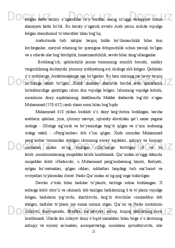 kelgan   katta   tarixiy   o‘zgarishlar   ro‘y   berdiki,   uning   so‘nggi   taraqqiyot   uchun
ahamiyati   katta   bo‘ldi.   Bu   tarixiy   o‘zgarish   avvalo   Arab   yarim   orolida   vujudga
kelgan olamshumul to‘ntarishlar bilan bog‘liq. 
Arabistonda   turli   xalqlar   tarqoq   holda   ko‘chmanchilik   bilan   kun
kechirganlar,   mavjud   erlarning   bir   qismigina   dehqonchilik   uchun   yaroqli   bo‘lgan
va u erlarda ular bog‘dorchplik, hunarmandchilik, savdo bilan shug‘ullanganlar.
  Boshlang‘ich,   qabilachilik   jamoa   tuzumining   emirilib   bornshi,   mulkiy
tengsizlikning kuchayishi ijtimony ziddiyatning avj olishiga olib kelgan. Qabilalar
o‘z xudolariga, ibodatxonalariga ega bo‘lganlar. Bu ham ularning ma’naviy tarqoq
bo‘lishiga   sabab   bo‘lgan.   Xuddi   shunday   sharoitda   barcha   arab   qabilalarini
birlashtnrishga   qaratilgan   islom   dini   vujudga   kelgan.   Islomning   vujudga   kelishi,
musulmon   diniy   aqidalarining   shakllanishi   Makka   shaharida   tug‘ilib   o‘sgan
Muhammad (570-632) ismli shaxs nomi bilan bog‘liqdir. 
Muhammad   610   yildan   boshlab   o‘z   diniy   targ‘ibotini   boshlagan,   barcha
arablarni   qabilasi,   jinsi,   ijtimoiy   mavqei,   iqtisodiy   ahvolidan   qat’i   nazar   yagona
xudoga   -   Ollohga   sig‘inish   va   bo‘ysunishga   targ‘ib   qilgan   va   o‘zini   xudoning
erdagi   vakili   -   «Payg‘ambar»   deb   e’lon   qilgan.   Xudo   nomidan   Muhammad
payg‘ambar   tomonidan   aytilgan   islomning   asosiy   aqidalari,   axloqiy   va   huquqiy
normalari   undan   so‘ng   yozilgan   «Qur’on»ga   kiritilgan   16   va   bu
kitob ,musulmonlarning muqaddas kitobi hisoblanadi. Qur’ondan so‘nggi ikkinchi
muqaddas   kitob   «Hadis»dir,   u   Muhammad   payg‘ambarning   hayoti,   faoliyati,
aytgan   ko‘rsatmalari,   qilgan   ishlari,   suhbatlari   haqidagi   turli   ma’lumot   va
rivoyatlari to‘plamidan iborat. Hadis Qur’ondan so‘ng qog‘ozga tushirilgan. 
Davrlar   o‘tishi   bilan   hadislar   to‘planib,   tartibga   solina   boshlangan.   X
asrlarga kelib obro‘li va ishonarli deb tanilgan hadislarning 6 ta to‘plami vujudga
kelgan,   hadislarni   yig‘uvchi,   sharhlovchi,   targ‘ib   etuvchilar   «muhaddis»   deb
atalgan,   hadislar   to‘plami   esa   sunna   nomini   olgan.   Qur’on   va   Hadis   musulmon
ilohiyoti,   dunyoqarashi,   falsafasi,   ma’naviyati,   axloqi,   huquqi   kabilarning   asosi
hisoblanadi. Ularda din ilohiyot diniy e’tiqod masalalari bilan birga o‘z davrining
axloqiy   va   siyosiy   an’analari,   insonparvarligi,   insonlarni   qovushtiruvchi,   ular
21 