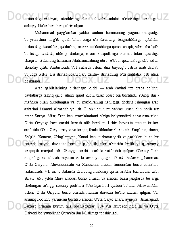 o‘rtasidagi   ziddiyat,   nizoldriing   oldini   oluvchi,   adolat   o‘rnatishga   qaratilgan
axloqiy fikrlar ham keng o‘rin olgan. 
Muhammad   payg‘ambar   yakka   xudoni   hammaning   yagona   maqsadga
bo‘ysunishini   targ‘ib   qilish   bilan   birga   o‘z   davridagi   tengsizliklarga,   qabilalar
o‘rtasidagi kurashlar, quldorlik, insonni xo‘rlashlarga qarshi chiqdi; rahm-shafqatli
bo‘lishga   undadi,   oldingi   dinlarga,   inson   e’tiqodlariga   xurmat   bilan   qarashga
chaqirdi. Bularning hammasi Muhammadning obro‘-e’tibor qozonishiga olib keldi.
shunday   qilib,   Arabistonda   VII   asrlarda   islom   dini   bayrog‘i   ostida   arab   davlati
vujudga   keldi.   Bu   davlat   boshliqlari   xalifa»   davlatning   o‘zi   xalifalik   deb   atala
boshlandi. 
Arab   qabilalarining   birlashgan   kuchi   —   arab   davlati   tez   orada   qo‘shni
davlatlarga   tazyiq   qilib,   ularni   qurol   kuchi   bilan   bosib   ola   boshladi.   YAngi   din   -
mafkura   bilan   qurollangan   va   bu   mafkuraning   haqligiga   cheksiz   ishongan   arab
askarlari   islomni   o‘rnatish   yo‘lida   Olloh   uchun   muqaddas   urush   olib   borib   tez
orada Suriya, Misr, Eron kabi mamlakatlarni  o‘ziga bo‘ysundirdilar  va asta-sekin
O‘rta   Osiyoga   ham   qarshi   kurash   olib   bordilar.   Lekin   bevosita   arablar   istilosi
arafasida O‘rta Osiyo mayda va tarqoq feodalliklardan iborat edi. Farg‘ona, shosh,
So‘g‘d,   Xorazm,   CHag‘oniyon,   Xuttal   kabi   nisbatan   yirik   er   egaliklari   bilan   bir
qatorda   mayda   davlatlar   ham   ko‘p   bo‘lib,   ular   o‘rtasida   birlik   yo‘q,   siyosiy
tarqoqlik   mavjud   edi.   Xitoyga   qarshi   urushda   zaiflashib   qolgan   G‘arbiy   Turk
xoqonligi   esa   o‘z   ahamiyatini   va   ta’sirini   yo‘qotgan   17   edi.   Bularning   hammasi
O‘rta   Osiyoni,   Movarounnahr   va   Xurosonni   arablar   tomonidan   bosib   olinishini
tezlashtirdi.   VII   asr   o‘rtalarida   Eronning   markaziy   qismi   arablar   tomonidan   zabt
etiladi.   651   yilda   Marv   shaxari   bosib   olinadi   va   arablar   bilan   janglarda   bu   erga
chekingan   so‘nggi   sosoniy   podshosi   YAzdigard   III   qurbon   bo‘ladi.   Marv   arablar
uchun   O‘rta   Osiyoni   bosib   olishda   muhim   darvoza   bo‘lib   xizmat   qilgan.   VII
asrning ikkinchi yarmidan boshlab arablar O‘rta Osiyo erlari, ayniqsa, Samarqand,
Buxoro   erlariga   hujum   qila   boshlaganlar.   704   yili   Xuroson   noibligi   va   O‘rta
Osiyoni bo‘ysundirish Qutayba ibn Muslimga topshiriladi. 
22 