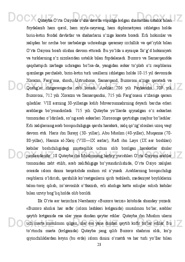 Qutayba O‘rta Osiyoda o‘sha davrda vujudga kelgan sharoitdan ustalik bilan
foydalanib   ham   qurol,   ham   xiyla-nayrang,   ham   diplomatiyani   ishlatgan   holda
birin-ketin   feodal   davlatlar   va   shaharlarni   o‘ziga   karata   boradi.   Erli   hokimlar   va
xalqdan   bir   necha   bor   zarbalarga   uchrashiga   qaramay   izchillik   va   qat’iylik   bilan
O‘rta Osiyoni bosib olishni davom ettiradi. Bu yo‘lda u ayniqsa So‘g‘d hokimiyati
va  turklarning  o‘z  nizolaridan   ustalik  bilan  fopdalanadi.  Buxoro  va  Samarqandda
qaqshatqich   zarbaga   uchragan   bo‘lsa-da,   yangidan   askar   to‘plab   o‘z   raqiblarini
qismlarga parchalab, birin-ketin turli usullarni ishlatgan holda 10-15 yil davomida
Xorazm,   Farg‘ona,   shosh,   Ustrushona,   Samarqand,   Buxoroni   o‘ziga   qaratadi   va
Qoshg‘ar   chegarasigacha   etib   boradi.   Arablar   706   yili   Paykandni,   709   yili
Buxoroni,  712  yili  Xorazm  va   Samarqandni,  715  yili  Farg‘onani  o‘zlariga  qaram
qiladilar.   VIII   asrning   30-yillariga   kelib   Movarounnahrning   deyarli   barcha   erlari
arablarga   bo‘ysundiriladi.   715   yili   Qutayba   yo‘llarda   qiynalgan   o‘z   askarlari
tomonidan o‘ldiriladi, so‘ng arab askarlari Xurosonga qaytishga majbur bo‘ladilar.
Erli xalqlarning arab bosqinchiligiga qarshi harakati, xalq qo‘zg‘olonlari uzoq vaqt
davom  etdi.  Haris  ibn Surayj  (30-   yillar), Abu  Muslim  (40-yillar),  Muqanna  (70-
80-yillar),   Hamza   al-Xarij   (VIII—IX   asrlar),   Rafi   ibn   Lays   (IX   asr   boshlari)
kabilar   boshchiligidagi   mustaqillik   uchun   olib   borilgan   harakatlar   shular
jumlasidandir. 18 Qutayba ibn Muslimning harbiy yurishlari O‘rta Osiyoni arablar
tomonidan   zabt   etilib,   arab   xalifaligiga   bo‘ysundirilishida,   O‘rta   Osiyo   xalqlari
orasida   islom   dinini   tarqatishda   muhim   rol   o‘ynadi.   Arablarning   bosqinchiligi
raqiblarni o‘ldirish, qarshilik ko‘rsatganlarni qirib tashlash, madaniyat boyliklarini
talon-toroj   qilish,   zo‘ravonlik   o‘tkazish,   erli   aholiga   katta   soliqlar   solish   kabilar
bilan uzviy bog‘liq holda olib borildi. 
Ilk O‘rta asr tarixchisi Narshaxiy «Buxoro tarixi» kitobida shunday yozadi:
«Buxoro   aholisi   har   safar   (islom   lashkari   kelganida)   musulmon   bo‘lar,   arablar
qaytib   ketganida   esa   ular   yana   dindan   qaytar   edilar.   Qutayba   ibn   Muslim   ularni
uch   marta   musulmon   qilgan,   ular   esa   yana   dindan   qaytib   kofir   bo‘lar   edilar.   Bu
to‘rtinchi   marta   (kelganida)   Qutayba   jang   qilib   Buxoro   shahrini   oldi,   ko‘p
qiyinchiliklardan   keyin   (bu   erda)   islom   dinini   o‘rnatdi   va   har   turli   yo‘llar   bilan
23 