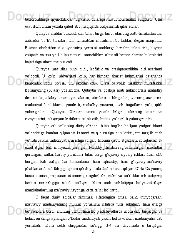 buxoroliklarga   qiyinchiliklar   tug‘dirib,   dillariga   musulmonchilikni   singdirdi.   Ular
esa islom dinini yuzaki qabul etib, haqiqatda butparastlik qilar edilar. 
Qutayba arablar buxoroliklar bilan birga turib, ularning xatti-harakatlaridan
xabardor   bo‘lib   tursalar,   ular   zaruratdan   musulmon   bo‘ladilar,   degan   maqsadda
Buxoro   aholisidan   o‘z   uylarining   yarmini   arablarga   berishni   talab   etib,   buyruq
chiqardi  va shu yo‘l  bilan u musulmonchilikni  o‘rnatdi  hamda shariat  hukmlarini
bajarishga ularni majbur etdi. 
Qutayba   masjidlar   bino   qildi,   kofirlik   va   otashparastlikka   oid   asarlarni
yo‘qotdi.   U   ko‘p   jiddya^jayl   ktiib,   har   kimdan   shariat   hukmlarini   bajarishda
kamchilik   sodir   bo‘lsa,   uni   jazolar   edi».   O‘rta   osiyolik   mashhur   mutafakkir
Beruniyning   (X   asr)   yozishicha,   Qutayba   va   boshqa   arab   hukmdorlari   mahalliy
din,   san’at,   adabiyot   namoyandalarini,   olimlarni   o‘ldirganlar,   ularning   asarlarini,
madaniyat   bonliklarini   yondirib,   mahalliy   yozuvni,   turli   hujjatlarni   yo‘q   qilib
yuborganlar:   «Qutayba   Xorazm   xashi   yaxshi   bilgan,   ularning   xabar   va
rivoyatlarini; o‘rgangan kishilarni halok etib, butkul yo‘q qilib yuborgan edi». 
Qutayba   erli   xalk.ning   diniy   e’tiqodi   bilan   bog‘liq   bo‘lgan   yodgorliklarni
yo‘qotishga   harakat   qilgan   va   islomni   xalq   o‘rtasiga   olib   kirish,   uni   targ‘ib   etish
yo‘lida barcha imkoniyatlarni ishga solgan. Islomni qabul etganlarni soliqlardan 19
ozod etgan, turli imtiyozlar yaratgan. Moddiy jihatdan rag‘batlantirgan, machitlar
qurdirgan,   xullas   harbiy   yurishlari   bilan   birga   g‘oyaviy-siyosiy   ishlarii   ham   olib
borgan.   Erli   xalqni   har   tomonlama:   ham   iqtisodiy,   ham   g‘oyaviy-ma’naviy
jihatdan arab xalifaligiga qaram qilish yo‘lida faol harakat qilgan. O‘rta Osiyoning
bosib   olinishi,   majburan   islomning   singdirilishi,   zulm   va   xo‘rliklar   erli   xalqning
keskin   noroziligiga   sabab   bo‘lgan.   Islom   arab   xalifaligiga   bo‘ysundirilgan
mamlakatlarning ma’naviy hayotiga katta ta’sir ko‘rsatdi. 
U   faqat   diniy   aqidalar   sistemasi   sifatidagina   emas,   balki   dunyoqarash,
ma’naviy   madaniyatning   muhim   yo‘nalishi   sifatida   turli   sohalarni   ham   o‘ziga
bo‘ysundira bordi. shuning uchun ham ko‘p adabiyotlarda islom dini tarqalgan va
hukmron dinga aylangan o‘lkalar madaniyati yaxlit holda «islom madaniyati» deb
yuritiladi.   Islom   kelib   chiqqandan   so‘nggi   3-4   asr   davomida   u   tarqalgan
24 