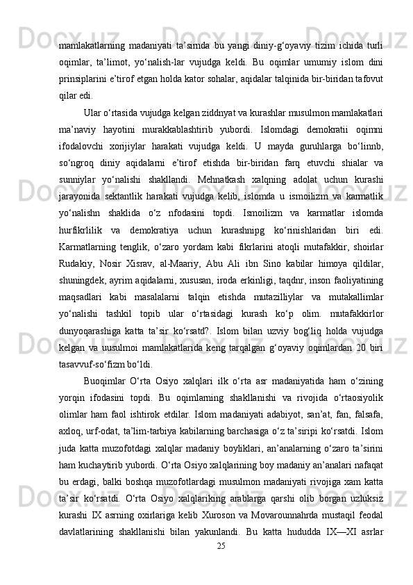 mamlakatlarning   madaniyati   ta’sirnda   bu   yangi   diniy-g‘oyaviy   tizim   ichida   turli
oqimlar,   ta’limot,   yo‘nalish-lar   vujudga   keldi.   Bu   oqimlar   umumiy   islom   dini
prinsiplarini e’tirof etgan holda kator sohalar, aqidalar talqinida bir-biridan tafovut
qilar edi. 
Ular o‘rtasida vujudga kelgan ziddnyat va kurashlar musulmon mamlakatlari
ma’naviy   hayotini   murakkablashtirib   yubordi.   Islomdagi   demokratii   oqimni
ifodalovchi   xorijiylar   harakati   vujudga   keldi.   U   mayda   guruhlarga   bo‘linnb,
so‘ngroq   diniy   aqidalarni   e’tirof   etishda   bir-biridan   farq   etuvchi   shialar   va
sunniylar   yo‘nalishi   shakllandi.   Mehnatkash   xalqning   adolat   uchun   kurashi
jarayonida   sektantlik   harakati   vujudga   kelib,   islomda   u   ismoilizm   va   karmatlik
yo‘nalishn   shaklida   o‘z   nfodasini   topdi.   Ismoilizm   va   karmatlar   islomda
hurfikrlilik   va   demokratiya   uchun   kurashnipg   ko‘rinishlaridan   biri   edi.
Karmatlarning   tenglik,   o‘zaro   yordam   kabi   fikrlarini   atoqli   mutafakkir,   shoirlar
Rudakiy,   Nosir   Xisrav,   al-Maariy,   Abu   Ali   ibn   Sino   kabilar   himoya   qildilar,
shuningdek, ayrim aqidalarni, xususan, iroda erkinligi, taqdnr, inson faoliyatining
maqsadlari   kabi   masalalarni   talqin   etishda   mutazilliylar   va   mutakallimlar
yo‘nalishi   tashkil   topib   ular   o‘rtasidagi   kurash   ko‘p   olim.   mutafakkirlor
dunyoqarashiga   katta   ta’sir   ko‘rsatd?.   Islom   bilan   uzviy   bog‘liq   holda   vujudga
kelgan   va   uusulmoi   mamlakatlarida   keng   tarqalgan   g‘oyaviy   oqimlardan   20   biri
tasavvuf-so‘fizm bo‘ldi. 
Buoqimlar   O‘rta   Osiyo   xalqlari   ilk   o‘rta   asr   madaniyatida   ham   o‘zining
yorqin   ifodasini   topdi.   Bu   oqimlarning   shakllanishi   va   rivojida   o‘rtaosiyolik
olimlar   ham   faol   ishtirok   etdilar.   Islom   madaniyati   adabiyot,   san’at,   fan,   falsafa,
axloq, urf-odat, ta’lim-tarbiya kabilarning barchasiga o‘z ta’siripi ko‘rsatdi. Islom
juda   katta   muzofotdagi   xalqlar   madaniy   boyliklari,   an’analarning   o‘zaro   ta’sirini
ham kuchaytirib yubordi. O‘rta Osiyo xalqlarining boy madaniy an’analari nafaqat
bu  erdagi,   balki   boshqa   muzofotlardagi   musulmon   madaniyati   rivojiga   xam   katta
ta’sir   ko‘rsatdi.   O‘rta   Osiyo   xalqlariking   arablarga   qarshi   olib   borgan   uzluksiz
kurashi   IX   asrning   oxirlariga   kelib   Xuroson   va   Movarounnahrda   mustaqil   feodal
davlatlarining   shakllanishi   bilan   yakunlandi.   Bu   katta   hududda   IX—XI   asrlar
25 