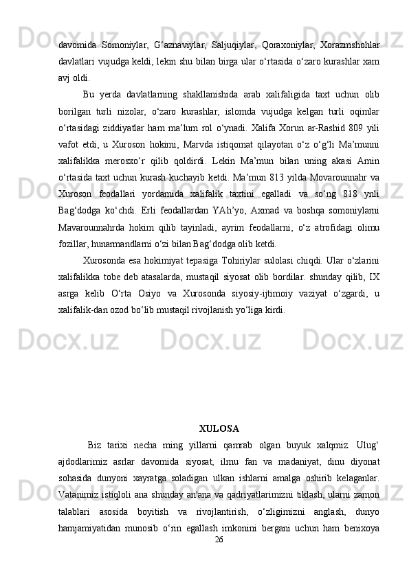 davomida   Somoniylar,   G‘aznaviylar,   Saljuqiylar,   Qoraxoniylar,   Xorazmshohlar
davlatlari vujudga keldi, lekin shu bilan birga ular o‘rtasida o‘zaro kurashlar xam
avj oldi. 
Bu   yerda   davlatlarning   shakllanishida   arab   xalifaligida   taxt   uchun   olib
borilgan   turli   nizolar,   o‘zaro   kurashlar,   islomda   vujudga   kelgan   turli   oqimlar
o‘rtasidagi   ziddiyatlar   ham   ma’lum   rol   o‘ynadi.   Xalifa   Xorun   ar-Rashid   809   yili
vafot   etdi,   u   Xuroson   hokimi,   Marvda   istiqomat   qilayotan   o‘z   o‘g‘li   Ma’munni
xalifalikka   merosxo‘r   qilib   qoldirdi.   Lekin   Ma’mun   bilan   uning   akasi   Amin
o‘rtasida  taxt   uchun kurash  kuchayib  ketdi. Ma’mun  813 yilda  Movarounnahr  va
Xuroson   feodallari   yordamida   xalifalik   taxtini   egalladi   va   so‘ng   818   ynli
Bag‘dodga   ko‘chdi.   Erli   feodallardan   YAh’yo,   Axmad   va   boshqa   somoniylarni
Mavarounnahrda   hokim   qilib   tayinladi,   ayrim   feodallarni,   o‘z   atrofidagi   olimu
fozillar, hunarmandlarni o‘zi bilan Bag‘dodga olib ketdi. 
Xurosonda   esa  hokimiyat  tepasiga   Tohiriylar   sulolasi  chiqdi.  Ular   o‘zlarini
xalifalikka   tobe   deb   atasalarda,   mustaqil   siyosat   olib   bordilar.   shunday   qilib,   IX
asrga   kelib   O‘rta   Osiyo   va   Xurosonda   siyosiy-ijtimoiy   vaziyat   o‘zgardi,   u
xalifalik-dan ozod bo‘lib mustaqil rivojlanish yo‘liga kirdi.
XULOSA
Biz   tarixi   necha   ming   yillarni   qamrab   olgan   buyuk   xalqmiz.   Ulug‘
ajdodlarimiz   asrlar   davomida   siyosat,   ilmu   fan   va   madaniyat,   dinu   diyonat
sohasida   dunyoni   xayratga   soladigan   ulkan   ishlarni   amalga   oshirib   kelaganlar.
Vatanimiz  istiqloli  ana  shunday  an'ana  va  qadriyatlarimizni   tiklash,   ularni   zamon
talablari   asosida   boyitish   va   rivojlantirish,   o‘zligimizni   anglash,   dunyo
hamjamiyatidan   munosib   o‘rin   egallash   imkonini   bergani   uchun   ham   benixoya
26