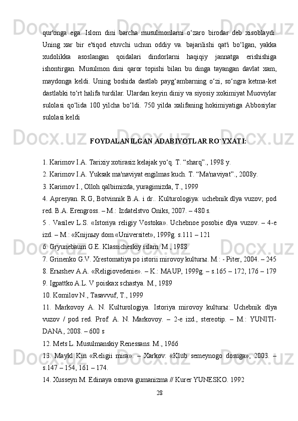 qur'onga   ega.   Islom   dini   barcha   musulmonlarni   o‘zaro   birodar   deb   xisoblaydi.
Uning   xar   bir   e'tiqod   etuvchi   uchun   oddiy   va.   bajarilishi   qat'i   bo‘lgan,   yakka
xudolikka   asoslangan   qoidalari   dindorlarni   haqiqiy   jannatga   erishishiga
ishontirgan.   Musulmon   dini   qaror   topishi   bilan   bu   dinga   tayangan   davlat   xam,
maydonga   keldi.   Uning   boshida   dastlab   payg‘ambarning   o‘zi,   so‘ngra   ketma-ket
dastlabki to‘rt halifa turdilar. Ulardan keyin diniy va siyosiy xokimiyat Muoviylar
sulolasi   qo‘lida   100   yilcha   bo‘ldi.   750   yilda   xalifaning   hokimiyatiga   Abbosiylar
sulolasi keldi
FOYDALANILGAN ADABIYOTLAR RO`YXATI:
1. Karimov I.A. Tarixiy xotirasiz kelajak yo‘q. T. “sharq”., 198 y. 
2. Karimov I.A. Yuksak ma'naviyat engilmas kuch. T. “Ma'naviyat”., 2008y. 
3. Karimov I., Olloh qalbimizda, yuragimizda, T., 199 
4. Apresyan. R.G, Botvinnik B.A. i dr.. Kulturologiya: uchebnik dlya vuzov; pod
red. B.A. Erengross. – M.: Izdatelstvo Oniks, 2007. – 480 s. 
5  .   Vasilev   L.S.   «Istoriya   religiy  Vostoka».   Uchebnoe   posobie   dlya   vuzov.   –  4-e
izd. – M.: «Knijn ы y dom «Universitet», 199g. s.111 – 121 
6. Gryunebaum G.E. Klassicheskiy islam. M., 1988 
7. Grinenko G.V. Xrestomatiya po istorii mirovoy kultur ы . M.: - Piter, 2004. – 245
8. Er ы shev A.A. «Religiovedenie». – K.: MAUP, 199g. – s.165 – 172, 176 – 179
9. Igpattko A.L. V poiskax schastya. M., 1989 
10. Komilov N., Tasavvuf, T., 199 
11.   Markovoy   A.   N.   Kulturologiya.   Istoriya   mirovoy   kultur ы :   Uchebnik   dlya
vuzov   /   pod   red.   Prof.   A.   N.   Markovoy.   –   2-e   izd.,   stereotip.   –   M.:   YUNITI-
DANA, 2008. – 600 s 
12. Mets L. Musulmanskiy Renessans. M., 1966 
13.   Maykl   Kin   «Religii   mira».   –   Xarkov:   «Klub   semeynogo   dosuga»,   2003.   –
s.147 – 154, 161 – 174. 
14. Xusseyn M. Edinaya osnova gumanizma // Kurer YUNESKO. 192 
28 