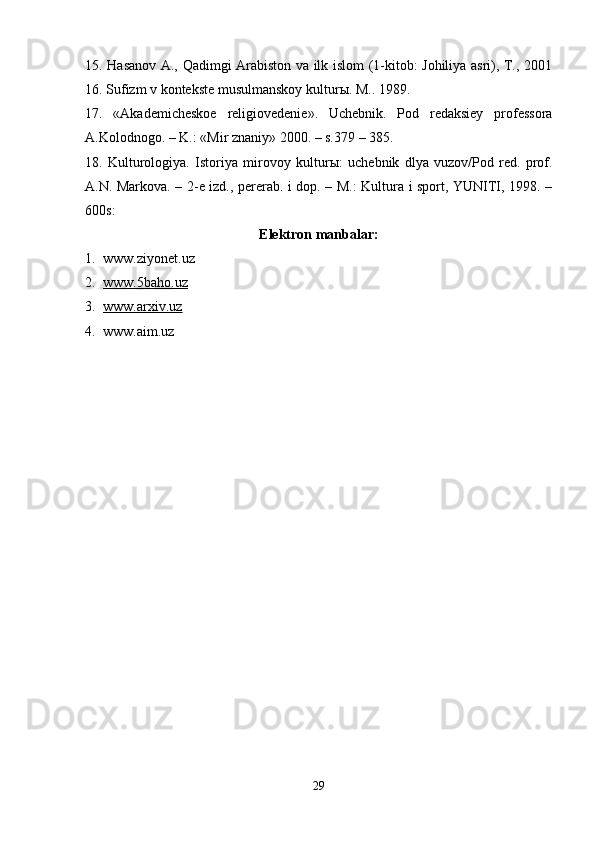 15. Hasanov A., Qadimgi Arabiston va ilk islom (1-kitob: Johiliya asri), T., 2001
16. Sufizm v kontekste musulmanskoy kultur ы . M.. 1989. 
17.   «Akademicheskoe   religiovedenie».   Uchebnik.   Pod   redaksiey   professora
A.Kolodnogo. – K.: «Mir znaniy» 2000. – s.379 – 385. 
18.   Kulturologiya.   Istoriya   mirovoy   kultur ы :   uchebnik   dlya   vuzov/Pod   red.   prof.
A.N. Markova. – 2-e izd., pererab. i dop. – M.: Kultura i sport, YUNITI, 198. –
600s:
Elektron manbalar:
1. www.ziyonet.uz
2. www.5baho.uz   
3. www.arxiv.uz   
4. www.aim.uz
29 