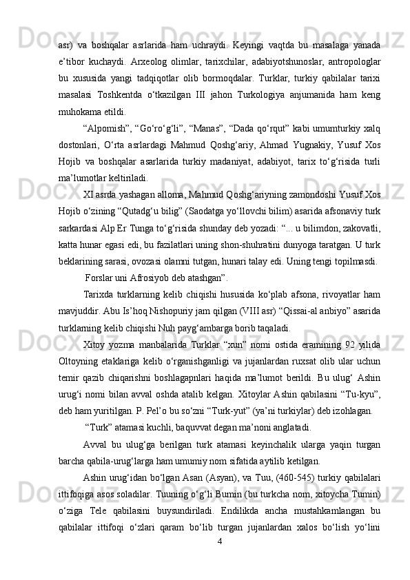 asr)   va   boshqalar   asrlarida   ham   uchraydi.   Keyingi   vaqtda   bu   masalaga   yanada
e’tibor   kuchaydi.   Arxeolog   olimlar,   tarixchilar,   adabiyotshunoslar,   antropologlar
bu   xususida   yangi   tadqiqotlar   olib   bormoqdalar.   Turklar,   turkiy   qabilalar   tarixi
masalasi   Toshkentda   o‘tkazilgan   III   jahon   Turkologiya   anjumanida   ham   keng
muhokama etildi.
“Alpomish”, “Go‘ro‘g‘li”, “Manas”,  “Dada qo‘rqut” kabi umumturkiy xalq
dostonlari,   O‘rta   asrlardagi   Mahmud   Qoshg‘ariy,   Ahmad   Yugnakiy,   Yusuf   Xos
Hojib   va   boshqalar   asarlarida   turkiy   madaniyat,   adabiyot,   tarix   to‘g‘risida   turli
ma’lumotlar keltiriladi.
XI asrda yashagan alloma, Mahmud Qoshg‘ariyning zamondoshi Yusuf Xos
Hojib o‘zining “Qutadg‘u bilig” (Saodatga yo‘llovchi bilim) asarida afsonaviy turk
sarkardasi Alp Er Tunga to‘g‘risida shunday deb yozadi: “...   u bilimdon , zakovatli,
katta hunar egasi edi, bu fazilatlari uning shon-shuhratini dunyoga taratgan. U turk
beklarining sarasi, ovozasi olamni tutgan, hunari talay edi. Uning tengi topilmasdi.
 Forslar uni Afrosiyob deb atashgan”.
Tarixda   turklarning   kelib   chiqishi   hususida   ko‘plab   afsona,   rivoyatlar   ham
mavjuddir. Abu Is’hoq Nishopuriy jam qilgan (VIII asr) “Qissai-al anbiyo” asarida
turklarning kelib chiqishi Nuh payg‘ambarga borib taqaladi.
Xitoy   yozma   manbalarida   Turklar   “xun”   nomi   ostida   eramining   92   yilida
Oltoyning   etaklariga   kelib   o‘rganishganligi   va   jujanlardan   ruxsat   olib   ular   uchun
temir   qazib   chiqarishni   boshlagapnlari   haqida   ma’lumot   berildi.   Bu   ulug‘   Ashin
urug‘i   nomi   bilan  avval   oshda   atalib  kelgan.  Xitoylar   Ashin  qabilasini   “Tu-kyu”,
deb ham yuritilgan. P. Pel’o bu so‘zni “Turk-yut” (ya’ni turkiylar) deb izohlagan.
 “Turk” atamasi kuchli, baquvvat degan ma’noni anglatadi.
Avval   bu   ulug‘ga   berilgan   turk   atamasi   keyinchalik   ularga   yaqin   turgan
barcha qabila-urug‘larga ham umumiy nom sifatida aytilib ketilgan.
Ashin urug‘idan bo‘lgan Asan (Asyan), va Tuu, (460-545) turkiy qabilalari
ittifoqiga asos soladilar. Tuuning o‘g‘li Bumin (bu turkcha nom, xitoycha Tumin)
o‘ziga   Tele   qabilasini   buysundiriladi.   Endilikda   ancha   mustahkamlangan   bu
qabilalar   ittifoqi   o‘zlari   qaram   bo‘lib   turgan   jujanlardan   xalos   bo‘lish   yo‘lini
4 