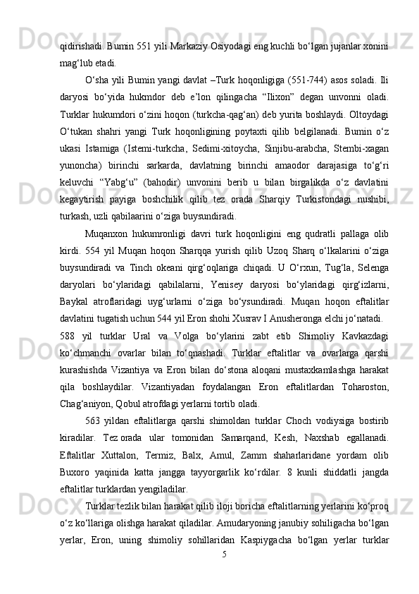 qidirishadi. Bumin 551 yili Markaziy Osiyodagi eng kuchli bo‘lgan jujanlar xonini
mag‘lub etadi.
O‘sha yili Bumin yangi davlat –Turk hoqonligiga (551-744) asos soladi. Ili
daryosi   bo‘yida   hukmdor   deb   e’lon   qilingacha   “Ilixon”   degan   unvonni   oladi.
Turklar hukumdori o‘zini hoqon (turkcha-qag‘an) deb yurita boshlaydi. Oltoydagi
O‘tukan   shahri   yangi   Turk   hoqonligining   poytaxti   qilib   belgilanadi.   Bumin   o‘z
ukasi   Istamiga   (Istemi-turkcha,   Sedimi-xitoycha,   Sinjibu-arabcha,   Stembi-xagan
yunoncha)   birinchi   sarkarda,   davlatning   birinchi   amaodor   darajasiga   to‘g‘ri
keluvchi   “Yabg‘u”   (bahodir)   unvonini   berib   u   bilan   birgalikda   o‘z   davlatini
kegaytirish   payiga   boshchilik   qilib   tez   orada   Sharqiy   Turkistondagi   nushibi,
turkash, uzli qabilaarini o‘ziga buysundiradi.
Muqanxon   hukumronligi   davri   turk   hoqonligini   eng   qudratli   pallaga   olib
kirdi.   554   yil   Muqan   hoqon   Sharqqa   yurish   qilib   Uzoq   Sharq   o‘lkalarini   o‘ziga
buysundiradi   va   Tinch   okeani   qirg‘oqlariga   chiqadi.   U   O‘rxun,   Tug‘la,   Selenga
daryolari   bo‘ylaridagi   qabilalarni,   Yenisey   daryosi   bo‘ylaridagi   qirg‘izlarni,
Baykal   atroflaridagi   uyg‘urlarni   o‘ziga   bo‘ysundiradi.   Muqan   hoqon   eftalitlar
davlatini tugatish uchun 544 yil Eron shohi Xusrav I Anusheronga elchi jo‘natadi.
588   yil   turklar   Ural   va   Volga   bo‘ylarini   zabt   etib   Shimoliy   Kavkazdagi
ko‘chmanchi   ovarlar   bilan   to‘qnashadi.   Turklar   eftalitlar   va   ovarlarga   qarshi
kurashishda   Vizantiya   va   Eron   bilan   do‘stona   aloqani   mustaxkamlashga   harakat
qila   boshlaydilar.   Vizantiyadan   foydalangan   Eron   eftalitlardan   Toharoston,
Chag‘aniyon, Qobul atrofdagi yerlarni tortib oladi.
563   yildan   eftalitlarga   qarshi   shimoldan   turklar   Choch   vodiysiga   bostirib
kiradilar.   Tez   orada   ular   tomonidan   Samarqand ,   Kesh,   Naxshab   egallanadi.
Eftalitlar   Xuttalon,   Termiz,   Balx,   Amul,   Zamm   shaharlaridane   yordam   olib
Buxoro   yaqinida   katta   jangga   tayyorgarlik   ko‘rdilar.   8   kunli   shiddatli   jangda
eftalitlar turklardan yengiladilar.
Turklar tezlik bilan harakat qilib iloji boricha eftalitlarning yerlarini ko‘proq
o‘z ko‘llariga olishga harakat qiladilar. Amudaryoning janubiy sohiligacha bo‘lgan
yerlar,   Eron,   uning   shimoliy   sohillaridan   Kaspiygacha   bo‘lgan   yerlar   turklar
5