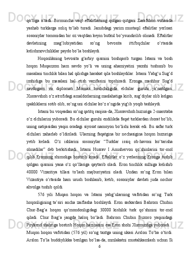 qo‘liga   o‘tadi.   Birmuncha   vaqt   eftalitlarning   qolgan-qutgani   Zarafshon   vohasida
yashab   turklarga   soliq   to‘lab   turadi.   Janubdagi   yarim   mustaqil   eftalitlar   yerloari
sosoniylar tomonidan bir oz vaqtdan keyin butkul bo‘ysundirilib olinadi. Eftalitlar
davlatining   mag‘lubiyatidan   so‘ng   bevosita   ittifoqchilar   o‘rtasida
kelishmovchiliklar paydo bo‘la boshlaydi.
Hoqonlikning   bevosita   g‘arbiy   qismini   boshqarib   turgan   Istami   va   bosh
hoqon   Muqanxon   ham   savdo   yo‘li   va   uning   ahamiyatini   yaxshi   tushunib   bu
masalani tinchlik bilan hal qilishga harakat qila boshlaydilar. Istami Yabg‘u Sug‘d
ixshidiga   bu   masalani   hal   etish   vazifasini   topshiradi.   Eronga   mashhur   Sug‘d
savdogarri   va   diplomati   Moniax   boshchiligida   elchilar   guruhi   jo‘natilgan.
Xusravshoh o‘z atrofidagi amaldorlarning maslahatiga kirib, sug‘diylar olib kelgan
ipakliklarni sotib olib, so‘ng uni elchilar ko‘z o‘ngida yig‘ib yoqib tashlaydi.
Istami bu voqeadan so‘ng qatitq ranjisa-da, Xusravshoh huzuriga 2-marotaba
o‘z elchilarini yuboradi. Bu elchilar guruhi endilikda faqat turklardan iborat bo‘lib,
uning natijasidan yaqin oradagi siyosat namoyon bo‘lishi kerak edi. Bu safar turk
elchilari   zaharlab   o‘ldiriladi.   Ularning   faqatgina   bir   nechasigina   hoqon   huzuriga
yetib   keladi.   O‘z   ishlarini   sosoniylar   “Turklar   issiq   ob-havoni   ko‘tarisha
olmadilar”   deb   berkitishadi.   Istami   Husrav   I   Anushervon   qo‘shinlarini   tor-mol
qilib   Eronning   shimoliga   bostirib   kiradi.   Eftalitlar   o‘z   yerlarining   Eronga   tushib
qolgan   qismini   yana   o‘z   qo‘llariga   qaytarib   oladi.   Eron   tinchlik   sulhiga   kelishib
40000   Vizantiya   tillasi   to‘lash   majburiyatini   oladi.   Undan   so‘ng   Eron   bilan
Vizantiya   o‘rtasida   ham   urush   boshlanib,   ketib,   sosoniylar   davlati   juda   nochor
ahvolga tushib qoldi.
576   yili   Muqan   hoqon   va   Istami   yabg‘ularning   vafotidan   so‘ng   Turk
hoqonligining   ta’siri   ancha   zaiflasha   boshlaydi.   Eron   sarkardasi   Bahrom   Chubin
Chur-Bag‘a   hoqon   qo‘mondonligidagi   30000   kishilik   turk   qo‘shinini   tor-mol
qiladi.   Chur   Bag‘a   jangda   haloq   bo‘ladi.   Bahrom   Chubin   Buxoro   yaqinidagi
Poykend shahriga bostirib Hoqon hazinasini esa Eron shohi Xurmuzdga yuboradi.
Muqon   hoqon   vafotidan   (576   yil)   so‘ng   taxtga   uning   ukasi   Arslon   To‘ba   o‘tirdi.
Arslon To‘la buddiylikka berilgan bo‘lsa-da, mmlakatni mustahkamlash  uchun Si
6 