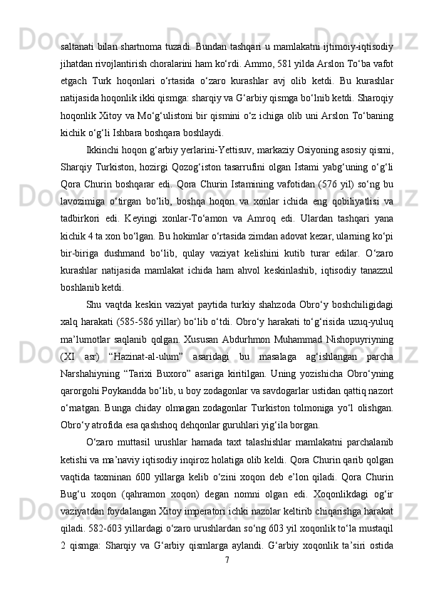 saltanati bilan shartnoma tuzadi. Bundan tashqari u mamlakatni ijtimoiy-iqtisodiy
jihatdan rivojlantirish choralarini ham ko‘rdi. Ammo, 581 yilda Arslon To‘ba vafot
etgach   Turk   hoqonlari   o‘rtasida   o‘zaro   kurashlar   avj   olib   ketdi.   Bu   kurashlar
natijasida hoqonlik ikki qismga: sharqiy va G‘arbiy qismga bo‘lnib ketdi. Sharoqiy
hoqonlik Xitoy va Mo‘g‘ulistoni bir qismini o‘z ichiga olib uni Arslon To‘baning
kichik o‘g‘li Ishbara boshqara boshlaydi.
Ikkinchi hoqon g‘arbiy yerlarini-Yettisuv, markaziy Osiyoning asosiy qismi,
Sharqiy Turkiston, hozirgi  Qozog‘iston tasarrufini olgan Istami yabg‘uning o‘g‘li
Qora   Churin  boshqarar   edi.  Qora  Churin  Istamining  vafotidan  (576  yil)  so‘ng  bu
lavozimiga   o‘tirgan   bo‘lib,   boshqa   hoqon   va   xonlar   ichida   eng   qobiliyatlisi   va
tadbirkori   edi.   Keyingi   xonlar-To‘amon   va   Amroq   edi.   Ulardan   tashqari   yana
kichik 4 ta xon bo‘lgan. Bu hokimlar o‘rtasida zimdan adovat kezar, ularning ko‘pi
bir-biriga   dushmand   bo‘lib,   qulay   vaziyat   kelishini   kutib   turar   edilar.   O‘zaro
kurashlar   natijasida   mamlakat   ichida   ham   ahvol   keskinlashib,   iqtisodiy   tanazzul
boshlanib ketdi.
Shu   vaqtda   keskin   vaziyat   paytida   turkiy   shahzoda   Obro‘y   boshchiligidagi
xalq harakati (585-586 yillar) bo‘lib o‘tdi. Obro‘y harakati to‘g‘risida uzuq-yuluq
ma’lumotlar   saqlanib   qolgan.   Xususan   Abdurhmon   Muhammad   Nishopuyriyning
(XI   asr)   “Hazinat-al-ulum”   asaridagi   bu   masalaga   ag‘ishlangan   parcha
Narshahiyning   “Tarixi   Buxoro”   asariga   kiritilgan.   Uning   yozishicha   Obro‘yning
qarorgohi Poykandda bo‘lib, u boy zodagonlar va savdogarlar ustidan qattiq nazort
o‘rnatgan.   Bunga   chiday   olmagan   zodagonlar   Turkiston   tolmoniga   yo‘l   olishgan.
Obro‘y atrofida esa qashshoq dehqonlar guruhlari yig‘ila borgan.
O‘zaro   muttasil   urushlar   hamada   taxt   talashishlar   mamlakatni   parchalanib
ketishi va ma’naviy iqtisodiy inqiroz holatiga olib keldi. Qora Churin qarib qolgan
vaqtida   taxminan   600   yillarga   kelib   o‘zini   xoqon   deb   e’lon   qiladi.   Qora   Churin
Bug‘u   xoqon   (qahramon   xoqon)   degan   nomni   olgan   edi.   Xoqonlikdagi   og‘ir
vaziyatdan foydalangan Xitoy imperatori ichki nazolar keltirib chiqarishga harakat
qiladi. 582-603 yillardagi o‘zaro urushlardan so‘ng 603 yil xoqonlik to‘la mustaqil
2   qismga:   Sharqiy   va   G‘arbiy   qismlarga   aylandi.   G‘arbiy   xoqonlik   ta’siri   ostida
7 