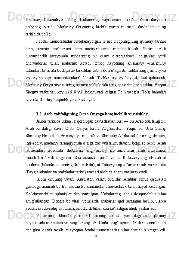 Yettisuv,   Chuvodiysi,   Volga,   Kubanning   kuyi   qismi ,   Irtish,   Ishim   daryolari
bo‘yidagi   yerlar,   Markaziy   Osiyoning   kichik   yarim   mustaqil   davlatlari   uning
tarkibida bo‘ldi.
Feodal   munosabatlar   rivojlanayotgan   G‘arb   hoqonligining   ijtimoiy   tarkibi
ham,   siyosiy   boshqaruvi   ham   ancha-muncha   murakkab   edi.   Yarim   asrlik
hukumdorlik   jarayonida   turklarning   bir   qismi   o‘troqlashadi,   qolganlari   yerli
chorvadorlar   bilan   aralashib   ketadi.   Ztroq   hayotning   an’anaviy   –ma’muriy
udumlari ta’sirida boshqaruv tarkiblari asta-sekin o‘zgarib, turklarning ijtimoiy va
siyosiy   mavqei   mustahkamlanib   boradi.   Turklar   siyosiy   hayotda   faol   qatnashib,
Markaziy Osiyo siyosatining hamma jabhalarida teng qatnasha boshladilar. Hoqon
Sheguy   vafotidan   keyin   (618   yil)   hokimiyati   kelgan   To‘n   yabg‘u   (To‘n   bahodir)
davrida G‘arbiy hoqonlik yana kuchayadi.
1.2.   Arab xalifaligining O`rta   Osiyoga bosqinchilik yuritishlari .
Jahon tarixida ulkan iz qoldirgan davlatlardan biri — bu Arab xalifaligidir.
Arab   xalifaligi   davri   O‘rta   Osiyo,   Eron,   Afg‘oniston,   Yaqin   va   Urta   Sharq,
Shimoliy Hindiston, Pireneya yarim oroli va Shimoliy Afrika xalqlarining ijtimoiy,
iqti-sodiy, madaniy taraqqiyotida o‘ziga xos yuksalish davrini belgilab berdi. Arab
istilochilari   xususida   shubhasiz   eng   asosiy   ma’lumotlarni   arab   musulmon
mualliflari   berib   o‘tganlar.   Shu   xususda,   jumladan,   al-Balazuriyning   «Futuh   al
buldon» (Mamla-katlarning fath etilishi), at-Tabariyning «Tarixi rasuli va muluk»
(Payg‘ambarlar va podsholar tarixi) asarlari alohida ahamiyat kasb etadi.
Islom   dinining   vatani   Arabiston   yarim   orolidir.   Arablar   semit   qabilalari
guruxiga mansub bo‘lib, asosan ko‘chmanchi, chorvachilik bilan hayot kechirgan.
Ko‘chmanchilar   bjdaniylar   deb   yuritilgan.   Vohalardagi   aholi   dehqonchilik   bilan
shug‘ullangan.   Dengiz   bo‘ylari,   vohalarda   shaharlar   qad   rostlagan   bo‘lib,   ularda
asosan savdo-sotiq va hunarmandchilik bilan kun ko‘radigan aholi yashar edi.
VI   asrning   ikkinchi   yarmi   VII   asrning   birinchi   yarmidagi   arab   ijtimoiy
hayoti juda murakkab va rang-barang edi. Unda urug‘-aymoqchilik munosabatlari
endigina kurtak  ochib kelayotgan feodal  munosabatlar  bilan chatishib  ketgan edi.
8