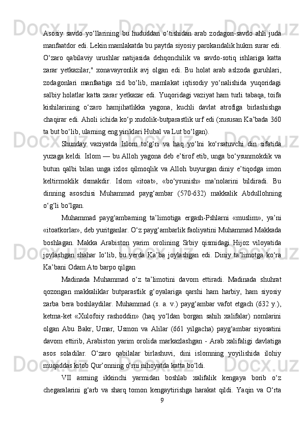 Asosiy   savdo   yo‘llarining   bu   hududdan   o‘tishidan   arab   zodagon-savdo   ahli   juda
manfaatdor edi. Lekin mamlakatda bu paytda siyosiy parokandalik hukm surar edi.
O‘zaro   qabilaviy   urushlar   natijasida   dehqonchilik   va   savdo-sotiq   ishlariga   katta
zarar   yetkazilar,"   xonavayronlik   avj   olgan   edi.   Bu   holat   arab   aslzoda   guruhlari,
zodagonlari   manfaatiga   zid   bo‘lib,   mamlakat   iqtisodiy   yo‘nalishida   yuqoridagi
salbiy holatlar katta zarar yetkazar edi. Yuqoridagi vaziyat ham turli tabaqa, toifa
kishilarining   o‘zaro   hamjihatlikka   yagona,   kuchli   davlat   atrofiga   birlashishga
chaqirar edi. Aholi ichida ko‘p xudolik-butparastlik urf edi (xususan Ka’bada 360
ta but bo‘lib, ularning eng yiriklari Hubal va Lut bo‘lgan).
Shunday   vaziyatda   Islom   to‘g‘ri   va   haq   yo‘lni   ko‘rsatuvchi   din   sifatida
yuzaga keldi. Islom — bu Alloh yagona deb e’tirof etib, unga bo‘ysunmokdik va
butun   qalbi   bilan   unga   ixlos   qilmoqlik   va   Alloh   buyurgan   diniy   e’tiqodga   imon
keltirmoklik   dsmakdir.   Islom   «itoat»,   «bo‘ysunish»   ma’nolarini   bildiradi.   Bu
dinning   asoschisi   Muhammad   payg‘ambar   (570-632)   makkalik   Abdullohning
o‘g‘li bo‘lgan. 
Muhammad   payg‘ambarning   ta’limotiga   ergash-Pshlarni   «muslim»,   ya’ni
«itoatkorlar», deb yuritganlar. O‘z payg‘ambarlik faoliyatini Muhammad Makkada
boshlagan.   Makka   Arabiston   yarim   orolining   Srbiy   qismidagi   Hijoz   viloyatida
joylashgan   shahar   Io‘lib,   bu   yerda   Ka’ba   joylashgan   edi.   Diniy   ta’limotga   ko‘ra
Ka’bani   Odam Ato barpo qilgan
Madinada   Muhammad   o‘z   ta’limotini   davom   ettiradi.   Madinada   shuhrat
qozongan   makkaliklar   butparastlik   g‘oyalariga   qarshi   ham   harbiy,   ham   siyosiy
zarba   bera   boshlaydilar.   Muhammad   (s.   a.   v.)   payg‘ambar   vafot   etgach   (632   y.),
ketma-ket   «Xulofoiy   rashoddin»   (haq   yo‘ldan   borgan   sahih   xalifalar)   nomlarini
olgan   Abu   Bakr,   Umar,   Usmon   va   Alilar   (661   yilgacha)   payg‘ambar   siyosatini
davom   ettirib,   Arabiston   yarim   orolida   markazlashgan   -   Arab   xalifaligi   davlatiga
asos   soladilar.   O‘zaro   qabilalar   birlashuvi,   dini   islomning   yoyilishida   ilohiy
muqaddas kitob Qur’onning o‘rni nihoyatda katta bo‘ldi.
VII   asrning   ikkinchi   yarmidan   boshlab   xalifalik   kengaya   borib   o‘z
chegaralarini   g‘arb   va   sharq   tomon   kengaytirishga   harakat   qildi.   Yaqin   va   O‘rta
9 