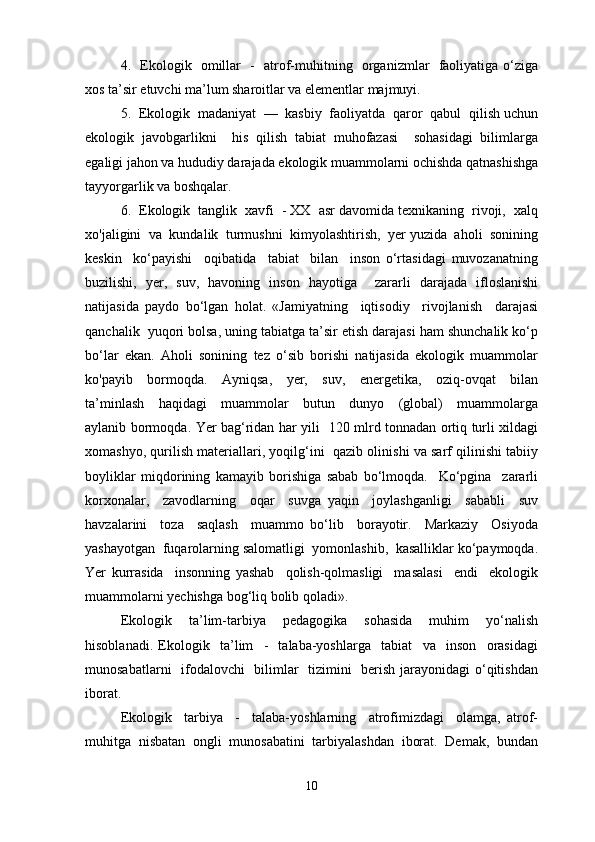 4.   Ekologik   omillar   -   atrof-muhitning   organizmlar   faoliyatiga o‘ziga
xos ta’sir etuvchi ma’lum sharoitlar va elementlar majmuyi.
5.  Ekologik  madaniyat  —  kasbiy  faoliyatda  qaror  qabul  qilish uchun
ekologik   javobgarlikni     his   qilish   tabiat   muhofazasi     sohasidagi   bilimlarga
egaligi jahon va hududiy darajada ekologik muammolarni ochishda qatnashishga
tayyorgarlik va boshqalar.
6.  Ekologik  tanglik  xavfi  - XX  asr davomida texnikaning  rivoji,  xalq
xo'jaligini  va  kundalik  turmushni  kimyolashtirish,  yer yuzida  aholi  sonining
keskin     ko‘payishi     oqibatida     tabiat     bilan     inson   o‘rtasidagi   muvozanatning
buzilishi,   yer,   suv,   havoning   inson   hayotiga     zararli   darajada   ifloslanishi
natijasida   paydo   bo‘lgan   holat.   «Jamiyatning     iqtisodiy     rivojlanish     darajasi
qanchalik  yuqori bolsa, uning tabiatga ta’sir etish darajasi ham shunchalik ko‘p
bo‘lar   ekan.   Aholi   sonining   tez   o‘sib   borishi   natijasida   ekologik   muammolar
ko'payib     bormoqda.     Ayniqsa,     yer,     suv,     energetika,     oziq-ovqat     bilan
ta’minlash     haqidagi     muammolar     butun     dunyo     (global)     muammolarga
aylanib bormoqda. Yer bag‘ridan har yili   120 mlrd tonnadan ortiq turli xildagi
xomashyo, qurilish materiallari, yoqilg‘ini  qazib olinishi va sarf qilinishi tabiiy
boyliklar   miqdorining   kamayib   borishiga   sabab   bo‘lmoqda.     Ko‘pgina     zararli
korxonalar,     zavodlarning     oqar     suvga   yaqin     joylashganligi     sababli     suv
havzalarini     toza     saqlash     muammo   bo‘lib     borayotir.     Markaziy     Osiyoda
yashayotgan  fuqarolarning salomatligi  yomonlashib,  kasalliklar ko‘paymoqda.
Yer   kurrasida     insonning   yashab     qolish-qolmasligi     masalasi     endi     ekologik
muammolarni yechishga bog‘liq bolib qoladi».
Ekologik     ta’lim-tarbiya     pedagogika     sohasida     muhim     yo‘nalish
hisoblanadi.   Ekologik     ta’lim     -     talaba-yoshlarga     tabiat     va     inson     orasidagi
munosabatlarni    ifodalovchi   bilimlar    tizimini   berish jarayonidagi o‘qitishdan
iborat.
Ekologik     tarbiya     -     talaba-yoshlarning     atrofimizdagi     olamga,   atrof-
muhitga   nisbatan   ongli   munosabatini   tarbiyalashdan   iborat.   Demak,   bundan
10 