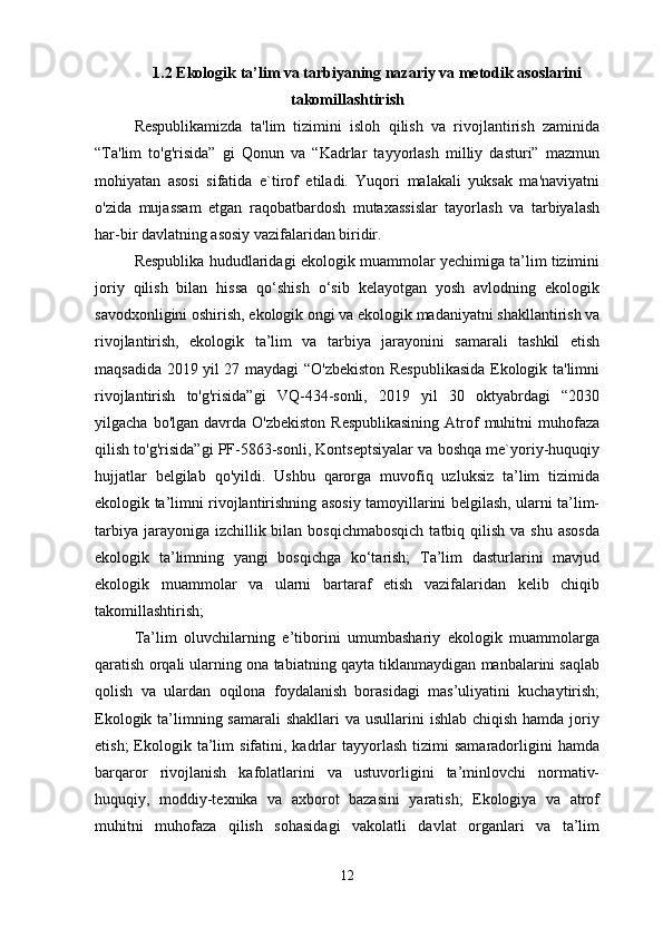 1.2 Ekologik ta’lim va tarbiyaning nazariy va metodik asoslarini
takomillashtirish
Respublikamizda   ta'lim   tizimini   isloh   qilish   va   rivojlantirish   zaminida
“Ta'lim   to'g'risida”   gi   Qonun   va   “Kadrlar   tayyorlash   milliy   dasturi”   mazmun
mohiyatan   asosi   sifatida   e`tirof   etiladi.   Yuqori   malakali   yuksak   ma'naviyatni
o'zida   mujassam   etgan   raqobatbardosh   mutaxassislar   tayorlash   va   tarbiyalash
har-bir davlatning asosiy vazifalaridan biridir. 
Respublika hududlaridagi ekologik muammolar yechimiga ta’lim tizimini
joriy   qilish   bilan   hissa   qo‘shish   o‘sib   kelayotgan   yosh   avlodning   ekologik
savodxonligini oshirish, ekologik ongi va ekologik madaniyatni shakllantirish va
rivojlantirish,   ekologik   ta’lim   va   tarbiya   jarayonini   samarali   tashkil   etish
maqsadida 2019 yil 27 maydagi “O'zbekiston Respublikasida Ekologik ta'limni
rivojlantirish   to'g'risida”gi   VQ-434-sonli,   2019   yil   30   oktyabrdagi   “2030
yilgacha  bo'lgan davrda  O'zbekiston  Respublikasining  Atrof   muhitni  muhofaza
qilish to'g'risida”gi PF-5863-sonli, Kontseptsiyalar va boshqa me`yoriy-huquqiy
hujjatlar   belgilab   qo'yildi.   Ushbu   qarorga   muvofiq   uzluksiz   ta’lim   tizimida
ekologik ta’limni rivojlantirishning asosiy tamoyillarini belgilash, ularni ta’lim-
tarbiya  jarayoniga izchillik bilan bosqichmabosqich  tatbiq qilish  va shu asosda
ekologik   ta’limning   yangi   bosqichga   ko‘tarish;   Ta’lim   dasturlarini   mavjud
ekologik   muammolar   va   ularni   bartaraf   etish   vazifalaridan   kelib   chiqib
takomillashtirish;
Ta’lim   oluvchilarning   e’tiborini   umumbashariy   ekologik   muammolarga
qaratish orqali ularning ona tabiatning qayta tiklanmaydigan manbalarini saqlab
qolish   va   ulardan   oqilona   foydalanish   borasidagi   mas’uliyatini   kuchaytirish;
Ekologik ta’limning samarali  shakllari  va usullarini  ishlab  chiqish hamda joriy
etish;  Ekologik  ta’lim   sifatini,  kadrlar  tayyorlash   tizimi  samaradorligini  hamda
barqaror   rivojlanish   kafolatlarini   va   ustuvorligini   ta’minlovchi   normativ-
huquqiy,   moddiy-texnika   va   axborot   bazasini   yaratish;   Ekologiya   va   atrof
muhitni   muhofaza   qilish   sohasidagi   vakolatli   davlat   organlari   va   ta’lim
12 