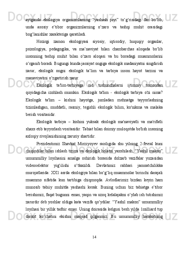 aytganda   ekologiya   organizmlarning   “yashash   joyi”   to‘g‘risidagi   fan   bo‘lib,
unda   asosiy   e’tibor   organizmlarning   o‘zaro   va   tashqi   muhit   orasidagi
bog‘lanishlar xarakteriga qaratiladi.
Hozirgi   zamon   ekologiyasi   siyosiy,   iqtisodiy,   huquqiy   organlar,
psixologiya,   pedagogika,   va   ma’naviyat   bilan   chambarchas   aloqada   bo‘lib
insonning   tashqi   muhit   bilan   o‘zaro   aloqasi   va   bu   boradagi   muammolarini
o‘rganib boradi. Bugungi kunda jamiyat ongiga ekologik madaniyatni singdirish
zarur,   ekologik   ongni   ekologik   ta’lim   va   tarbiya   inson   hayot   tarzini   va
manaviyatini o‘zgartirish zarur. 
Ekologik   ta'lim-tarbiyaga   oid   tushunchalarni   ijtimoiy   tomondan
quyidagicha   izohlash   mumkin.   Ekologik   ta'lim   -   ekologik   tarbiya   o'zi   nima?
Ekologik   ta'lim   –   kishini   hayotga,   jumladan   mehnatga   tayyorlashning
tizimlashgan,   muddatli,   rasmiy,   tegishli   ekologik   bilim,   ko'nikma   va   malaka
berish vositasidir. 
Ekologik   tarbiya   –   kishini   yuksak   ekologik   ma'naviyatli   va   ma'rifatli
shaxs etib tayyorlash vositasidir. Tabiat bilan doimiy muloqotda bo'lish insoning
axloqiy rivojlanishining zaruriy shartidir. 
Prezidentimiz   Shavkat   Mirziyoyev   raisligida   shu   yilning   2-fevral   kuni
chiqindilar bilan ishlash tizimi va ekologik holatni yaxshilash, “Yashil  makon”
umummilliy   loyihasini   amalga   oshirish   borasida   dolzarb   vazifalar   yuzasidan
videoselektor   yig‘ilishi   o‘tkazildi.   Davlatimiz   rahbari   jamoatchilikka
murojatlarida: XX1 asrda ekologiya bilan bo‘g‘liq muammolar birinchi darajali
muammo   sifatida   kun   tartibiga   chiqmoqda.   Avlodlarimiz   bizdan   keyin   ham
munosib   tabiiy   muhitda   yashashi   kerak.   Buning   uchun   biz   tabiatga   e’tibor
berishimiz, faqat bugunni emas, yaqin va uzoq kelalajakni o‘ylab ish tutishimiz
zarurdir  deb yoshlar  oldiga kata vazifa qo‘ydilar. “Yashil  makon”  umummilliy
loyihasi bir yillik tadbir emas. Uning doirasida kelgusi besh yilda 1milliard tup
daraxt   ko‘chatini   ekishni   maqsad   qilganmiz.   Bu   umummilliy   harakatning
14 