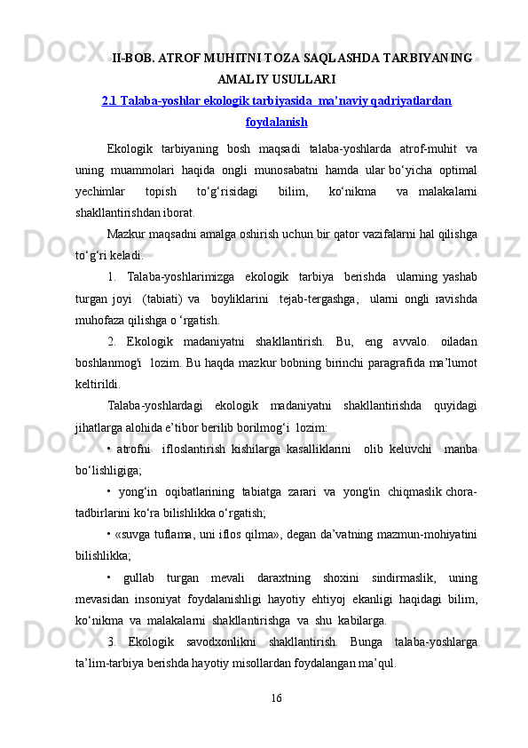 II-BOB. ATROF MUHITNI TOZA SAQLASHDA TARBIYANING
AMALIY USULLARI
2.1     Talaba-yoshlar ekologik tarbiyasida  ma’naviy qadriyatlardan   
foydalanish
Ekologik    tarbiyaning    bosh    maqsadi     talaba-yoshlarda    atrof-muhit     va
uning  muammolari  haqida  ongli  munosabatni  hamda  ular bo‘yicha  optimal
yechimlar     topish     to‘g‘risidagi     bilim,     ko‘nikma     va   malakalarni
shakllantirishdan iborat.
Mazkur maqsadni amalga oshirish uchun bir qator vazifalarni hal qilishga
to‘g‘ri keladi.
1.     Talaba-yoshlarimizga     ekologik     tarbiya     berishda     ularning   yashab
turgan   joyi     (tabiati)   va     boyliklarini     tejab-tergashga,     ularni   ongli   ravishda
muhofaza qilishga o ‘rgatish.
2.     Ekologik     madaniyatni     shakllantirish.     Bu,     eng     avvalo.     oiladan
boshlanmog'i    lozim. Bu haqda mazkur  bobning birinchi paragrafida ma’lumot
keltirildi.
Talaba-yoshlardagi     ekologik     madaniyatni     shakllantirishda     quyidagi
jihatlarga alohida e’tibor berilib borilmog‘i  lozim:
•   atrofni     ifloslantirish   kishilarga   kasalliklarini     olib   keluvchi     manba
bo‘lishligiga;
•  yong‘in  oqibatlarining  tabiatga  zarari  va  yong'in  chiqmaslik chora-
tadbirlarini ko‘ra bilishlikka o‘rgatish;
• «suvga tuflama, uni iflos qilma», degan da’vatning mazmun-mohiyatini
bilishlikka;
•     gullab     turgan     mevali     daraxtning     shoxini     sindirmaslik,     uning
mevasidan  insoniyat  foydalanishligi  hayotiy  ehtiyoj  ekanligi  haqidagi  bilim,
ko‘nikma  va  malakalarni  shakllantirishga  va  shu  kabilarga.
3.     Ekologik     savodxonlikni     shakllantirish.     Bunga     talaba-yoshlarga
ta’lim-tarbiya berishda hayotiy misollardan foydalangan ma’qul.
16
