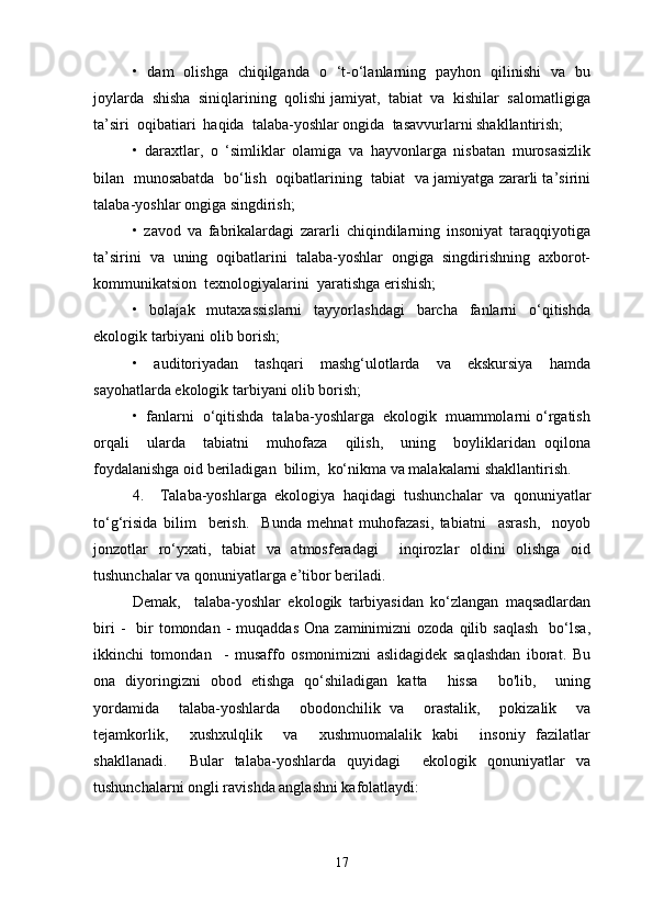 •   dam   olishga   chiqilganda   o   ‘t-o‘lanlarning   payhon   qilinishi   va   bu
joylarda  shisha  siniqlarining  qolishi jamiyat,  tabiat  va  kishilar  salomatligiga
ta’siri  oqibatiari  haqida  talaba-yoshlar ongida  tasavvurlarni shakllantirish;
•   daraxtlar,   o   ‘simliklar   olamiga   va   hayvonlarga   nisbatan   murosasizlik
bilan   munosabatda   bo‘lish   oqibatlarining  tabiat  va jamiyatga zararli ta’sirini
talaba-yoshlar ongiga singdirish;
•   zavod   va   fabrikalardagi   zararli   chiqindilarning   insoniyat   taraqqiyotiga
ta’sirini  va  uning  oqibatlarini  talaba-yoshlar  ongiga  singdirishning  axborot-
kommunikatsion  texnologiyalarini  yaratishga erishish;
•   bolajak   mutaxassislarni   tayyorlashdagi   barcha   fanlarni   o‘qitishda
ekologik tarbiyani olib borish;
•     auditoriyadan     tashqari     mashg‘ulotlarda     va     ekskursiya     hamda
sayohatlarda ekologik tarbiyani olib borish;
•  fanlarni  o‘qitishda  talaba-yoshlarga  ekologik  muammolarni o‘rgatish
orqali     ularda     tabiatni     muhofaza     qilish,     uning     boyliklaridan   oqilona
foydalanishga oid beriladigan  bilim,  ko‘nikma va malakalarni shakllantirish.
4.     Talaba-yoshlarga   ekologiya   haqidagi   tushunchalar   va   qonuniyatlar
to‘g‘risida   bilim     berish.     Bunda   mehnat   muhofazasi,   tabiatni     asrash,     noyob
jonzotlar   ro‘yxati,   tabiat   va   atmosferadagi     inqirozlar   oldini   olishga   oid
tushunchalar va qonuniyatlarga e’tibor beriladi.
Demak,     talaba-yoshlar   ekologik   tarbiyasidan   ko‘zlangan   maqsadlardan
biri  -     bir  tomondan  -   muqaddas   Ona  zaminimizni   ozoda  qilib  saqlash    bo‘lsa,
ikkinchi   tomondan     -   musaffo   osmonimizni   aslidagidek   saqlashdan   iborat.   Bu
ona   diyoringizni   obod   etishga   qo‘shiladigan   katta     hissa     bo'lib,     uning
yordamida     talaba-yoshlarda     obodonchilik   va     orastalik,     pokizalik     va
tejamkorlik,     xushxulqlik     va     xushmuomalalik   kabi     insoniy   fazilatlar
shakllanadi.     Bular   talaba-yoshlarda   quyidagi     ekologik   qonuniyatlar   va
tushunchalarni ongli ravishda anglashni kafolatlaydi:
17 