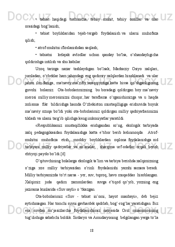 •     tabiat     haqidagi     tushuncha,     tabiiy     muhit,     tabiiy     omillar     va     ular
orasidagi bog‘lanish;
•     tabiat     boyliklaridan     tejab-tergab     foydalanish   va     ularni     muhofaza
qilish;
• atrof-muhitni ifloslanishdan saqlash;
•   tabiatni     kelajak   avlodlar   uchun   qanday   bo'lsa,   o‘shandayligicha
qoldirishga intilish va shu kabilar.
Uzoq   tarixga   nazar   tashlaydigan   bo‘lsak,   Markaziy   Osiyo   xalqlari,
jumladan, o‘zbeklar ham jahondagi eng qadimiy xalqlardan hisoblanadi  va ular
jahon  ilm-faniga,  ma'naviy-ma’rifiy taraqqiyotiga katta  hissa  qo‘shganligining
guvohi     bolamiz.     Ota-bobolarimizning     bu   boradagi   qoldirgan   boy   ma’naviy
merosi  milliy merosimizni chuqur, har  taraflama  o‘rganishimizga  va  u  haqda
xolisona     fikr     bildirishga   hamda   O‘zbekiston   mustaqilligiga   erishuvida   buyuk
ma’naviy   ozuqa   bo‘ldi   yoki   ota-bobolarimiz   qoldirgan   milliy   qadriyatlarimizni
tiklash va ularni targ‘ib qilishga keng imkoniyatlar yaratildi.
«Respublikamiz   mustaqillikka   erishgandan   so‘ng,   ekologik   tarbiyada
xalq   pedagogikasidan   foydalanishga   katta   e’tibor   berib   kelinmoqda.     Atrof-
muhitni     muhofaza     etish,     moddiy     boyliklardan     oqilona   foydalanishga   oid
tarbiyani   milliy   qadriyatlar   va   an’analar,     sharqona   urf-odatlar   orqali   berish
ehtiyoji paydo bo‘ldi.[6]
O‘qituvchining bolalarga ekologik ta’lim va tarbiya berishda xalqimizning
o‘ziga     xos     milliy     tarbiyasidan     o‘rinli     foydalanishi     yaxshi   samara   beradi.
Milliy tarbiyamizda to‘rt narsa - yer, suv, tuproq, havo muqaddas   hisoblangan.
Xalqimiz     juda     qadim     zamonlardan     suvga   e’tiqod   qo‘yib,   yozning   eng
jazirama kunlarida «Suv sayli» o ‘tkazgan. 
Ota-bobolarimiz     «Suv     -     tabiat     in’omi,     hayot     manbayi»,     deb     bejiz
aytishmagan. Har tomchi suvni gavhardek qadrlab, bog‘-rog‘lar yaratishgan. Biz
esa   suvdan   xo‘jasizlarcha   foydalanishimiz   natijasida   Orol   muammosining
tug‘ilishiga sababchi boldik. Sirdaryo va Amudaryoning  belgilangan yerga to‘la
18 