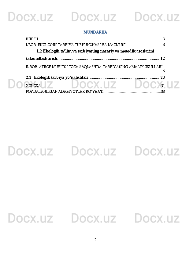 MUNDARIJA
KIRISH ....................................................................................................................................... 3
I-BOB. EKOLOGIK TARBIYA TUSHUNCHASI VA MAZMUNI ........................................ 6
1.2 Ekologik ta’lim va tarbiyaning nazariy va metodik asoslarini
takomillashtirish ................................................................................................ 12
II-BOB. ATROF MUHITNI TOZA SAQLASHDA TARBIYANING AMALIY USULLARI
................................................................................................................................................... 16
2.2  Ekologik tarbiya yo‘nalishlari ................................................................... 20
XULOSA .................................................................................................................................. 31
FOYDALANILGAN ADABIYOTLAR RO‘YHATI .............................................................. 33
2 
