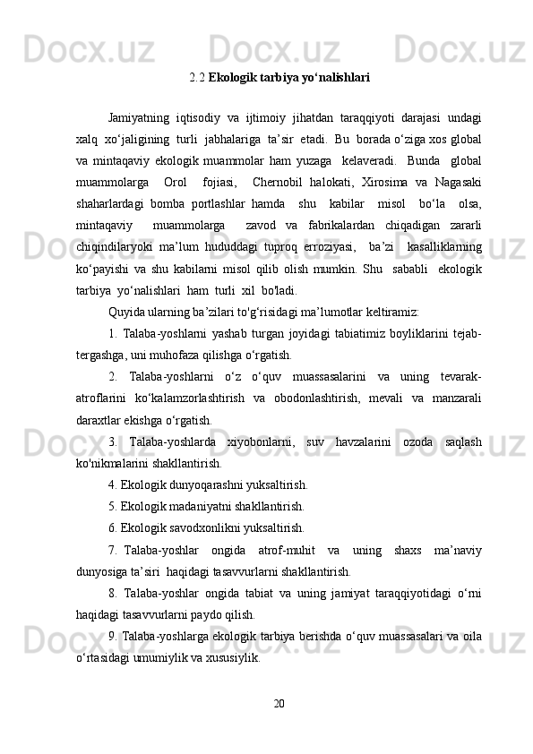 2.2   Ekologik tarbiya yo‘nalishlari
Jamiyatning  iqtisodiy  va  ijtimoiy  jihatdan  taraqqiyoti  darajasi  undagi
xalq  xo‘jaligining  turli  jabhalariga  ta’sir  etadi.  Bu  borada o‘ziga xos global
va   mintaqaviy   ekologik   muammolar   ham   yuzaga     kelaveradi.     Bunda     global
muammolarga     Orol     fojiasi,     Chernobil   halokati,   Xirosima   va   Nagasaki
shaharlardagi   bomba   portlashlar   hamda     shu     kabilar     misol     bo‘la     olsa,
mintaqaviy     muammolarga     zavod   va   fabrikalardan   chiqadigan   zararli
chiqindilaryoki   ma’lum   hududdagi   tuproq   erroziyasi,     ba’zi     kasalliklarning
ko‘payishi   va   shu   kabilarni   misol   qilib   olish   mumkin.   Shu     sababli     ekologik
tarbiya  yo‘nalishlari  ham  turli  xil  bo'ladi. 
Quyida ularning ba’zilari to'g‘risidagi ma’lumotlar keltiramiz:
1.   Talaba-yoshlarni   yashab   turgan   joyidagi   tabiatimiz   boyliklarini   tejab-
tergashga, uni muhofaza qilishga o‘rgatish.
2.     Talaba-yoshlarni     o‘z     o‘quv     muassasalarini     va     uning     tevarak-
atroflarini   ko‘kalamzorlashtirish   va   obodonlashtirish,   mevali   va   manzarali
daraxtlar ekishga o‘rgatish.
3.     Talaba-yoshlarda     xiyobonlarni,     suv     havzalarini     ozoda     saqlash
ko'nikmalarini shakllantirish.
4. Ekologik dunyoqarashni yuksaltirish.
5. Ekologik madaniyatni shakllantirish.
6. Ekologik savodxonlikni yuksaltirish.
7.   Talaba-yoshlar     ongida     atrof-muhit     va     uning     shaxs     ma’naviy
dunyosiga ta’siri  haqidagi tasavvurlarni shakllantirish.
8.   Talaba-yoshlar   ongida   tabiat   va   uning   jamiyat   taraqqiyotidagi   o‘rni
haqidagi tasavvurlarni paydo qilish.
9. Talaba-yoshlarga ekologik tarbiya berishda o‘quv muassasalari va oila
o‘rtasidagi umumiylik va xususiylik.
20 