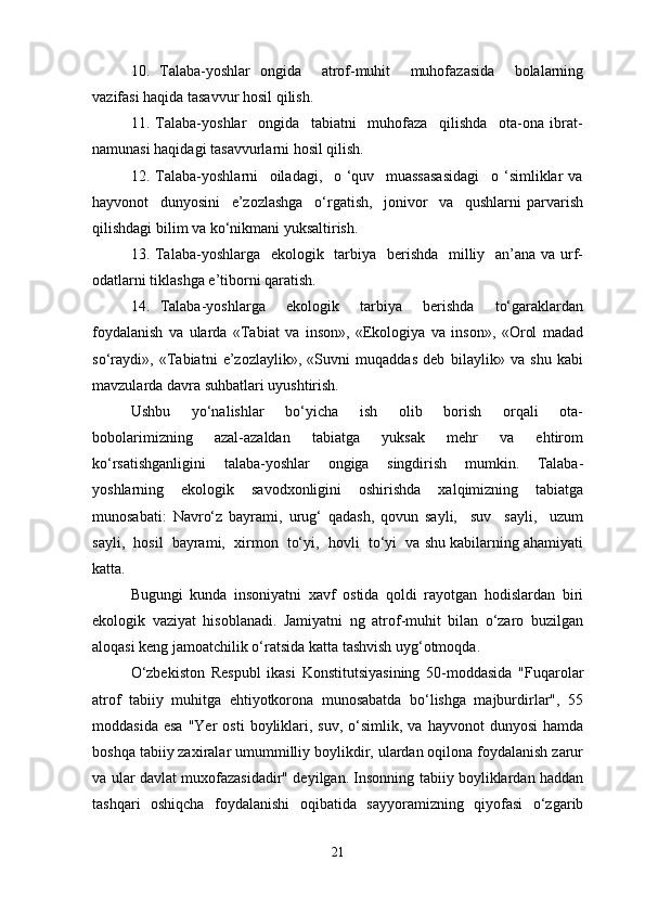 10.   Talaba-yoshlar   ongida     atrof-muhit     muhofazasida     bolalarning
vazifasi haqida tasavvur hosil qilish.
11.   Talaba-yoshlar     ongida     tabiatni     muhofaza     qilishda     ota-ona   ibrat-
namunasi haqidagi tasavvurlarni hosil qilish.
12.   Talaba-yoshlarni     oiladagi,     o   ‘quv     muassasasidagi     o   ‘simliklar   va
hayvonot     dunyosini     e’zozlashga     o‘rgatish,     jonivor     va     qushlarni   parvarish
qilishdagi bilim va ko‘nikmani yuksaltirish.
13. Talaba-yoshlarga   ekologik   tarbiya   berishda   milliy   an’ana va urf-
odatlarni tiklashga e’tiborni qaratish.
14.   Talaba-yoshlarga     ekologik     tarbiya     berishda     to‘garaklardan
foydalanish   va   ularda   «Tabiat   va   inson»,   «Ekologiya   va   inson»,   «Orol   madad
so‘raydi»,   «Tabiatni   e’zozlaylik»,   «Suvni   muqaddas   deb   bilaylik»   va   shu   kabi
mavzularda davra suhbatlari uyushtirish.
Ushbu     yo‘nalishlar     bo‘yicha     ish     olib     borish     orqali     ota-
bobolarimizning     azal-azaldan     tabiatga     yuksak     mehr     va     ehtirom
ko‘rsatishganligini   talaba-yoshlar   ongiga   singdirish   mumkin.   Talaba-
yoshlarning   ekologik   savodxonligini   oshirishda   xalqimizning   tabiatga
munosabati:   Navro‘z   bayrami,   urug‘   qadash,   qovun   sayli,     suv     sayli,     uzum
sayli,  hosil  bayrami,  xirmon  to‘yi,  hovli  to‘yi  va shu kabilarning ahamiyati
katta.
Bugungi   kunda   insoniyatni   xavf   ostida   qoldi   rayotgan   hodislardan   biri
ekologik   vaziyat   hisoblanadi.   Jamiyatni   ng   atrof-muhit   bilan   o‘zaro   buzilgan
aloqasi keng jamoatchilik o‘ratsida katta tashvish uyg‘otmoqda. 
O‘zbekiston   Respubl   ikasi   Konstitutsiyasining   50-moddasida   "Fuqarolar
atrof   tabiiy   muhitga   ehtiyotkorona   munosabatda   bo‘lishga   majburdirlar",   55
moddasida  esa  "Yer  osti   boyliklari,  suv,   o‘simlik,  va  hayvonot   dunyosi   hamda
boshqa tabiiy zaxiralar umummilliy boylikdir, ulardan oqilona foydalanish zarur
va ular davlat muxofazasidadir" deyilgan. Insonning tabiiy boyliklardan haddan
tashqari   oshiqcha   foydalanishi   oqibatida   sayyoramizning   qiyofasi   o‘zgarib
21 