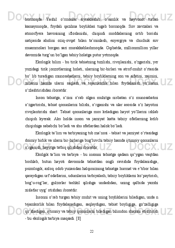 bormoqda.   Yashil   o‘rmonlar   siyraklashib,   o‘simlik   va   hayvonot   turlari
kamaymoqda,   foydali   qazilma   boyliklari   tugab   bormoqda.   Suv   xavzalari   va
atmosfyera   havosining   ifloslanishi,   chiqindi   moddalarning   ortib   borishi
natijasida   aholini   oziq-ovqat   bilan   ta’minlash,   enyergiya   va   chuchuk   suv
muammolari   borgan   sari   murakkablashmoqda.   Oqibatda,   millionmillion   yillar
davomida turg‘un bo‘lgan tabiiy holatga putur yetmoqda. 
Ekologik   bilim   -   bu   tirik   tabiatning   tuzilishi,   rivojlanishi,   o‘zgarishi,   yer
yuzidagi   tirik   jonzotlarning   holati,   ularning   bir-birlari   va   atrof-muhit   o‘rtasida
bo‘   lib   turadigan   munosabatlarni,   tabiiy   boyliklarning   son   va   sifatini,   xajmini,
xillarini   hamda   ularni   saqlash   va   tejamkorlik   bilan   foydalanish   yo‘llarini
o‘zlashtirishdan iboratdir. 
Inson   tabiatga,   o‘zini   o‘rab   olgan   muhitga   nisbatan   o‘z   munosabatini
o‘zgartirishi,   tabiat   qonunlarini   bilishi,   o‘rganishi   va   ular   asosida   o‘z   hayotini
rivojlantirishi   shart.   Tabiat   qonunlariga   mos   keladigan   hayot   yo‘llarini   ishlab
chiqish   kyerak.   Aks   holda   inson   va   jamiyat   katta   tabiiy   ofatlarning   kelib
chiqishiga sababchi bo‘ladi va shu ofatlardan halok bo‘ladi. 
Ekologik ta‘lim va tarbiyaning tub ma‘nosi - tabiat va jamiyat o‘rtasidagi
doimiy birlik va ularni bir-birlariga bug‘luvchi tabiiy hamda ijtimoiy qonunlarni
o‘rganish, hayotga tatbiq qilishdan iboratdir. 
Ekolgik   ta‘lim   va   tarbiya   -   bu   insonni   tabiatga   qadam   qo‘ygan   vaqtdan
boshlab,   butun   hayoti   davomida   tabiatdan   ongli   ravishda   foydalanishga,
psixologik, axloq odob yuzasidan halqimizning tabiatga hurmat va e’tibor bilan
qaraydigan urf odatlarini, udumlarini tarbiyalash, tabiiy boyliklarni ko‘paytirish,
bog‘u-rog‘lar,   gulzorlar   tashkil   qilishga   undashdan,   uning   qalbida   yaxshi
xislatlar uyg‘ otishdan iboratdir. 
Insonni o‘rab turgan tabiiy muhit va uning boyliklarini biladigan, unda n
tejamkorlik   bilan   foydalanadigan,   saqlaydigan,   tabiat   boyligiga,   go‘zalligiga
qo‘shadigan, ijtimoiy va tabiiy qonunlarni biladigan bilimdon shaxsni etishtirish
- bu ekologik tarbiya maqsadi. [8]
22 