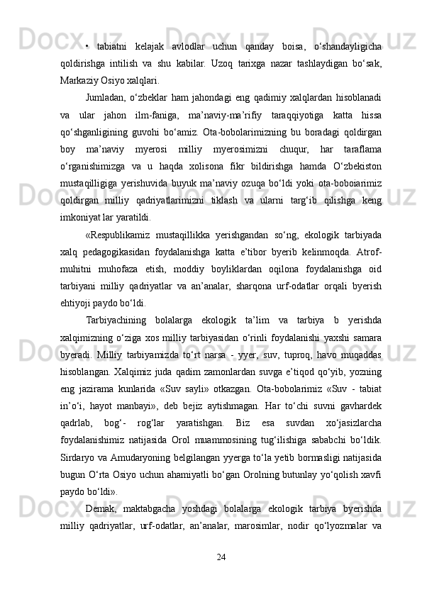 •   tabiatni   kelajak   avlodlar   uchun   qanday   boisa,   o‘shandayligicha
qoldirishga   intilish   va   shu   kabilar.   Uzoq   tarixga   nazar   tashlaydigan   bo‘sak,
Markaziy Osiyo xalqlari. 
Jumladan,   o‘zbeklar   ham   jahondagi   eng   qadimiy   xalqlardan   hisoblanadi
va   ular   jahon   ilm-faniga,   ma’naviy-ma’rifiy   taraqqiyotiga   katta   hissa
qo‘shganligining   guvohi   bo‘amiz.   Ota-bobolarimizning   bu   boradagi   qoldirgan
boy   ma’naviy   myerosi   milliy   myerosimizni   chuqur,   har   taraflama
o‘rganishimizga   va   u   haqda   xolisona   fikr   bildirishga   hamda   O‘zbekiston
mustaqilligiga   yerishuvida   buyuk   ma’naviy   ozuqa   bo‘ldi   yoki   ota-boboiarimiz
qoldirgan   milliy   qadriyatlarimizni   tiklash   va   ularni   targ‘ib   qilishga   keng
imkoniyat lar yaratildi. 
«Respublikamiz   mustaqillikka   yerishgandan   so‘ng,   ekologik   tarbiyada
xalq   pedagogikasidan   foydalanishga   katta   e’tibor   byerib   kelinmoqda.   Atrof-
muhitni   muhofaza   etish,   moddiy   boyliklardan   oqilona   foydalanishga   oid
tarbiyani   milliy   qadriyatlar   va   an’analar,   sharqona   urf-odatlar   orqali   byerish
ehtiyoji paydo bo‘ldi. 
Tarbiyachining   bolalarga   ekologik   ta’lim   va   tarbiya   b   yerishda
xalqimizning   o‘ziga   xos   milliy   tarbiyasidan   o‘rinli   foydalanishi   yaxshi   samara
byeradi.   Milliy   tarbiyamizda   to‘rt   narsa   -   yyer,   suv,   tuproq,   havo   muqaddas
hisoblangan.   Xalqimiz   juda   qadim   zamonlardan   suvga   e’tiqod   qo‘yib,   yozning
eng   jazirama   kunlarida   «Suv   sayli»   otkazgan.   Ota-bobolarimiz   «Suv   -   tabiat
in’o‘i,   hayot   manbayi»,   deb   bejiz   aytishmagan.   Har   to‘chi   suvni   gavhardek
qadrlab,   bog‘-   rog‘lar   yaratishgan.   Biz   esa   suvdan   xo‘jasizlarcha
foydalanishimiz   natijasida   Orol   muammosining   tug‘ilishiga   sababchi   bo‘ldik.
Sirdaryo va Amudaryoning belgilangan yyerga to‘la yetib bormasligi natijasida
bugun O‘rta Osiyo uchun ahamiyatli bo‘gan Orolning butunlay yo‘qolish xavfi
paydo bo‘ldi». 
Demak,   maktabgacha   yoshdagi   bolalarga   ekologik   tarbiya   byerishda
milliy   qadriyatlar,   urf-odatlar,   an’analar,   marosimlar,   nodir   qo‘lyozmalar   va
24 