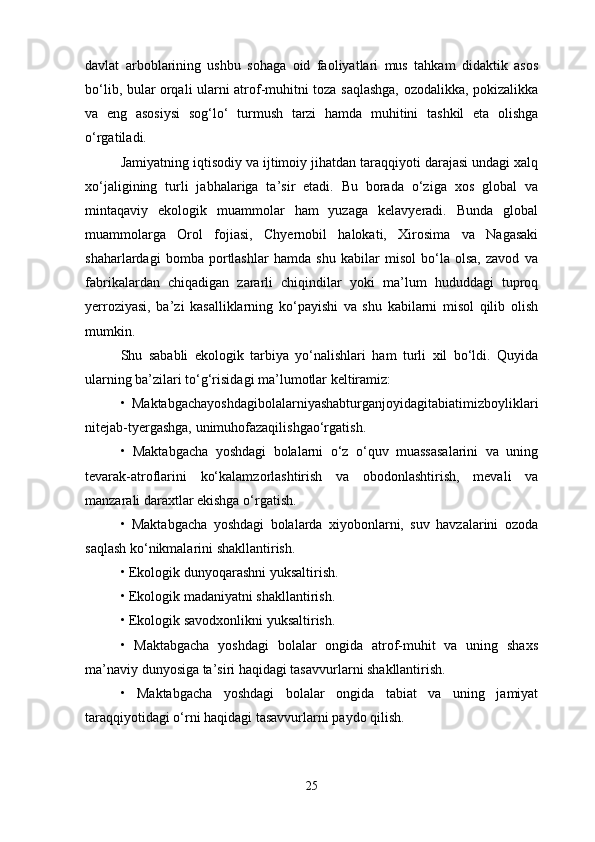 davlat   arboblarining   ushbu   sohaga   oid   faoliyatlari   mus   tahkam   didaktik   asos
bo‘lib, bular orqali ularni atrof-muhitni toza saqlashga, ozodalikka, pokizalikka
va   eng   asosiysi   sog‘lo‘   turmush   tarzi   hamda   muhitini   tashkil   eta   olishga
o‘rgatiladi. 
Jamiyatning iqtisodiy va ijtimoiy jihatdan taraqqiyoti darajasi undagi xalq
xo‘jaligining   turli   jabhalariga   ta’sir   etadi.   Bu   borada   o‘ziga   xos   global   va
mintaqaviy   ekologik   muammolar   ham   yuzaga   kelavyeradi.   Bunda   global
muammolarga   Orol   fojiasi,   Chyernobil   halokati,   Xirosima   va   Nagasaki
shaharlardagi   bomba   portlashlar   hamda   shu   kabilar   misol   bo‘la   olsa,   zavod   va
fabrikalardan   chiqadigan   zararli   chiqindilar   yoki   ma’lum   hududdagi   tuproq
yerroziyasi,   ba’zi   kasalliklarning   ko‘payishi   va   shu   kabilarni   misol   qilib   olish
mumkin. 
Shu   sababli   ekologik   tarbiya   yo‘nalishlari   ham   turli   xil   bo‘ldi.   Quyida
ularning ba’zilari to‘g‘risidagi ma’lumotlar keltiramiz: 
•   Maktabgachayoshdagibolalarniyashabturganjoyidagitabiatimizboyliklari
nitejab-tyergashga, unimuhofazaqilishgao‘rgatish. 
•   Maktabgacha   yoshdagi   bolalarni   o‘z   o‘quv   muassasalarini   va   uning
tevarak-atroflarini   ko‘kalamzorlashtirish   va   obodonlashtirish,   mevali   va
manzarali daraxtlar ekishga o‘rgatish. 
•   Maktabgacha   yoshdagi   bolalarda   xiyobonlarni,   suv   havzalarini   ozoda
saqlash ko‘nikmalarini shakllantirish. 
• Ekologik dunyoqarashni yuksaltirish. 
• Ekologik madaniyatni shakllantirish. 
• Ekologik savodxonlikni yuksaltirish. 
•   Maktabgacha   yoshdagi   bolalar   ongida   atrof-muhit   va   uning   shaxs
ma’naviy dunyosiga ta’siri haqidagi tasavvurlarni shakllantirish. 
•   Maktabgacha   yoshdagi   bolalar   ongida   tabiat   va   uning   jamiyat
taraqqiyotidagi o‘rni haqidagi tasavvurlarni paydo qilish. 
25 