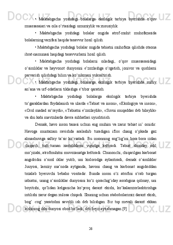 •   Maktabgacha   yoshdagi   bolalarga   ekologik   tarbiya   byerishda   o‘quv
muassasaiari va oila o‘rtasidagi umumiylik va xususiylik. 
•   Maktabgacha   yoshdagi   bolalar   ongida   atrof-muhit   muhofazasida
bolalarning vazifasi haqida tasavvur hosil qilish. 
• Maktabgacha yoshdagi bolalar ongida tabiatni muhofaza qilishda otaona
ibrat-namunasi haqidagi tasavvurlarni hosil qilish. 
•   Maktabgacha   yoshdagi   bolalarni   oiladagi,   o‘quv   muassasasidagi
o‘simliklar   va   hayvonot   dunyosini   e’zozlashga   o‘rgatish,   jonivor   va   qushlarni
parvarish qilishdagi bilim va ko‘nikmani yuksaltirish. 
•   Maktabgacha   yoshdagi   bolalarga   ekologik   tarbiya   byerishda   milliy
an’ana va urf-odatlarni tiklashga e’tibor qaratish. 
•   Maktabgacha   yoshdagi   bolalarga   ekologik   tarbiya   byerishda
to‘garaklardan foydalanish va ularda «Tabiat va inson», «Ekologiya va inson»,
«Orol madad so‘raydi», «Tabiatni e’zozlaylik», «Suvni muqaddas deb bilaylik»
va shu kabi mavzularda davra suhbatlari uyushtirish. 
Demak,   havo   inson   tanasi   uchun   eng   muhim   va   zarur   tabiat   in’   omidir.
Havoga   muntazam   ravishda   aralashib   turadigan   iflos   chang   o‘pkada   gaz
almashuviga   salbiy   ta’sir   ko‘rsatadi.   Bu   insonning   sog‘lig‘ini   bora-bora   izdan
chiqarib,   turli-tuman   xastaliklarni   vujudga   keltiradi.   Tabiat   shunday   odil
mo‘jizaki, atrofmuhitni muvozanatga keltiradi. Chunonchi, chiqarilgan karbonat
angidridni   o‘siml   iklar   yutib,   uni   kislorodga   aylantiradi,   demak   o‘simliklar
Juuyosi,   larnziy   ma’noda   aytganda,   havoni   chang   va   karbonat   angidriddan
tozalab   byeruvchi   bebaho   vositadir.   Bunda   inson   o‘z   atrofini   o‘rab   turgan
iabiatni, uning  o‘simliklar   dunyosini  ko‘z  qorachig‘iday  asrabgina  qolmay, uni
boyitishi,   qo‘lidan   kelganicha   ko‘proq   daraxt   ekishi,   ko‘kalamzorlashtirishga
intilishi zarur degan xulosa chiqadi. Shuning uchun otabobolarimiz daraxt ekish,
bog‘   -rog‘   yaratishni   savobli   ish   deb   bilishgan.   Bir   tup   mevali   daraxt   ekkan
kishining ikki dunyosi obod bo‘ladi, deb bejiz aytishmagan.[9]
26 