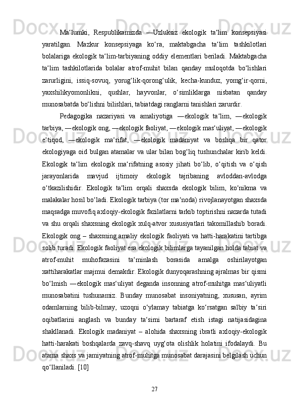 Ma‘lumki,   Respublikamizda   ―Uzluksiz   ekologik   ta‘lim   konsepsiyasi
yaratilgan.   Mazkur   konsepsiyaga   ko‘ra,   maktabgacha   ta‘lim   tashkilotlari
bolalariga   ekologik  ta‘lim-tarbiyaning  oddiy  elementlari  beriladi.  Maktabgacha
ta‘lim   tashkilotlarida   bolalar   atrof-muhit   bilan   qanday   muloqotda   bo‘lishlari
zarurligini,   issiq-sovuq,   yorug‘lik-qorong‘ulik,   kecha-kunduz,   yomg‘ir-qorni,
yaxshilikyomonlikni,   qushlar,   hayvonlar,   o‘simliklarga   nisbatan   qanday
munosabatda bo‘lishni bilishlari, tabiatdagi ranglarni tanishlari zarurdir. 
Pedagogika   nazariyasi   va   amaliyotiga   ―ekologik   ta‘lim,   ―ekologik
tarbiya, ―ekologik ong, ―ekologik faoliyat, ―ekologik mas‘uliyat, ―ekologik
e‘tiqod,   ―ekologik   ma‘rifat,   ―ekologik   madaniyat   va   boshqa   bir   qator
ekologiyaga oid bulgan atamalar  va ular bilan bog‘liq tushunchalar  kirib keldi.
Ekologik   ta‘lim   ekologik   ma‘rifatning   asosiy   jihati   bo‘lib,   o‘qitish   va   o‘qish
jarayonlarida   mavjud   ijtimoiy   ekologik   tajribaning   avloddan-avlodga
o‘tkazilishidir.   Ekologik   ta‘lim   orqali   shaxsda   ekologik   bilim,   ko‘nikma   va
malakalar hosil bo‘ladi. Ekologik tarbiya (tor ma‘noda) rivojlanayotgan shaxsda
maqsadga muvofiq axloqiy-ekologik fazilatlarni tarkib toptirishni nazarda tutadi
va shu orqali shaxsning ekologik xulq-atvor xususiyatlari  takomillashib boradi.
Ekologik ong – shaxsning amaliy ekologik faoliyati va hatti-harakatini tartibga
solib turadi. Ekologik faoliyat esa ekologik bilimlarga tayanilgan holda tabiat va
atrof-muhit   muhofazasini   ta‘minlash   borasida   amalga   oshirilayotgan
xattiharakatlar majmui demakdir. Ekologik dunyoqarashning ajralmas bir qismi
bo‘lmish   ―ekologik   mas‘uliyat   deganda   insonning   atrof-muhitga   mas‘uliyatli
munosabatini   tushunamiz.   Bunday   munosabat   insoniyatning,   xususan,   ayrim
odamlarning   bilib-bilmay,   uzoqni   o‘ylamay   tabiatga   ko‘rsatgan   salbiy   ta‘siri
oqibatlarini   anglash   va   bunday   ta‘sirni   bartaraf   etish   istagi   natijasidagina
shakllanadi.   Ekologik   madaniyat   –   alohida   shaxsning   ibratli   axloqiy-ekologik
hatti-harakati   boshqalarda   zavq-shavq   uyg‘ota   olishlik   holatini   ifodalaydi.   Bu
atama shaxs va jamiyatning atrof-muhitga munosabat darajasini belgilash uchun
qo‘llaniladi. [10]
27 