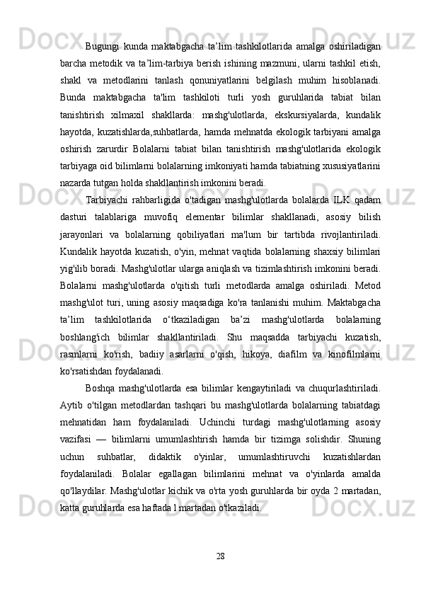 Bugungi   kunda   maktabgacha   ta’lim   tashkilotlarida   amalga   oshiriladigan
barcha  metodik  va  ta’lim-tarbiya  berish   ishining  mazmuni,  ularni   tashkil  etish,
shakl   va   metodlarini   tanlash   qonuniyatlarini   belgilash   muhim   hisoblanadi.
Bunda   maktabgacha   ta'lim   tashkiloti   turli   yosh   guruhlarida   tabiat   bilan
tanishtirish   xilmaxil   shakllarda:   mashg'ulotlarda,   ekskursiyalarda,   kundalik
hayotda, kuzatishlarda,suhbatlarda, hamda mehnatda ekologik tarbiyani amalga
oshirish   zarurdir   Bolalarni   tabiat   bilan   tanishtirish   mashg'ulotlarida   ekologik
tarbiyaga oid bilimlarni bolalarning imkoniyati hamda tabiatning xususiyatlarini
nazarda tutgan holda shakllantirish imkonini beradi. 
Tarbiyachi   rahbarligida   o'tadigan   mashg'ulotlarda   bolalarda   ILK   qadam
dasturi   talablariga   muvofiq   elementar   bilimlar   shakllanadi,   asosiy   bilish
jarayonlari   va   bolalarning   qobiliyatlari   ma'lum   bir   tartibda   rivojlantiriladi.
Kundalik hayotda  kuzatish,  o'yin,  mehnat   vaqtida bolalarning shaxsiy  bilimlari
yig'ilib boradi. Mashg'ulotlar ularga aniqlash va tizimlashtirish imkonini beradi.
Bolalarni   mashg'ulotlarda   o'qitish   turli   metodlarda   amalga   oshiriladi.   Metod
mashg'ulot   turi,   uning   asosiy   maqsadiga   ko'ra   tanlanishi   muhim.   Maktabgacha
ta’lim   tashkilotlarida   o‘tkaziladigan   ba’zi   mashg'ulotlarda   bolalarning
boshlang'ich   bilimlar   shakllantiriladi.   Shu   maqsadda   tarbiyachi   kuzatish,
rasmlarni   ko'rish,   badiiy   asarlarni   o'qish,   hikoya,   diafilm   va   kinofilmlarni
ko'rsatishdan foydalanadi. 
Boshqa   mashg'ulotlarda   esa   bilimlar   kengaytiriladi   va   chuqurlashtiriladi.
Aytib   o'tilgan   metodlardan   tashqari   bu   mashg'ulotlarda   bolalarning   tabiatdagi
mehnatidan   ham   foydalaniladi.   Uchinchi   turdagi   mashg'ulotlarning   asosiy
vazifasi   —   bilimlarni   umumlashtirish   hamda   bir   tizimga   solishdir.   Shuning
uchun   suhbatlar,   didaktik   o'yinlar,   umumlashtiruvchi   kuzatishlardan
foydalaniladi.   Bolalar   egallagan   bilimlarini   mehnat   va   o'yinlarda   amalda
qo'llaydilar. Mashg'ulotlar kichik va o'rta yosh guruhlarda bir oyda 2 martadan,
katta guruhlarda esa haftada l martadan o'tkaziladi. 
28 