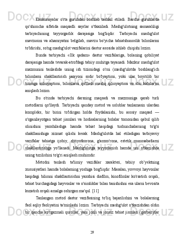 Ekskursiyalar   o'rta   guruhdan   boshlab   tashkil   etiladi.   Barcha   guruhlarda
qo'shimcha   sifatida   maqsadli   sayrlar   o'tkaziladi.   Mashg'ulotning   samaraliligi
tarbiyachining   tayyorgarlik   darajasiga   bog'liqdir.   Tarbiyachi   mashg'ulot
mavzusini   va   ahamiyatini   belgilab,   mavzu   bo'yicha   tabiatshunoslik   bilimlarini
to'ldirishi, so'ng mashg'ulot vazifalarini dastur asosida ishlab chiqishi lozim. 
Bunda   tarbiyachi   «Ilk   qadam»   dastur   vazifalariga,   bolaning   qobiliyat
darajasiga hamda tevarak-atrofdagi tabiiy muhitga tayanadi. Mazkur mashg'ulot
mazmunini   tanlashda   uning   ish   tizimidagi   o'rni   (mashg'ulotda   boshlang'ich
bilimlarni   shakllantirish   jarayoni   sodir   bo'lyaptimi,   yoki   ular   boyitilib   bir
tizimga   solinyaptimi,   bilimlarni   qo'llash   mashq   qilinyaptimi   va   shu   kabilar)ni
aniqlash lozim. 
Bu   o'rinda   tarbiyachi   darsning   maqsadi   va   mazmuniga   qarab   turli
metodlarni   qo'llaydi.   Tarbiyachi   qanday   metod   va   uslublar   tanlamasin   ulardan
kompleks,   bir   birini   to'ldirgan   holda   foydalanishi,   bu   asosiy   maqsad   —
o'rganilayotgan   tabiat   jismlari   va   hodisalarning   bolalar   tomonidan   qabul   qilib
olinishini   yaxshilashga   hamda   tabiat   haqidagi   tushunchalarning   to'g'ri
shakllanishiga   xizmat   qilishi   kerak.   Mashg'ulotda   hal   etiladigan   tarbiyaviy
vazifalar   tabiatga   ijobiy,   ehtiyotkorona,   g'amxo'rona,   estetik   munosabatlarni
shakllantirishga   yo'llanadi.   Mashg'ulotga   tayyorlanish   hamda   uni   o'tkazishda
uning tuzilishini to'g'ri aniqlash muhimdir. 
Metodni   tanlash   ta'limiy   vazifalar   xarakteri,   tabiiy   ob’yektning
xususiyatlari hamda bolalarning yoshiga bog'liqdir. Masalan, yovvoyi hayvonlar
haqidagi   bilimni   shakllantirishni   yaxshisi   diafilm,   kinofilmlar   ko'rsatish   orqali,
tabiat burchagidagi hayvonlar va o'simliklar bilan tanishishni esa ularni bevosita
kuzatish orqali amalga oshirgan ma'qul. [11]
Tanlangan   metod   dastur   vazifasining   to'liq   bajarilishini   va   bolalarning
faol aqliy faoliyatini ta'minlashi lozim. Tarbiyachi mashg'ulot o'tkazishdan oldin
bir  qancha ko'rgazmali qurollar, yani  jonli  va jonsiz  tabiat jismlari (gerbariylar
29 