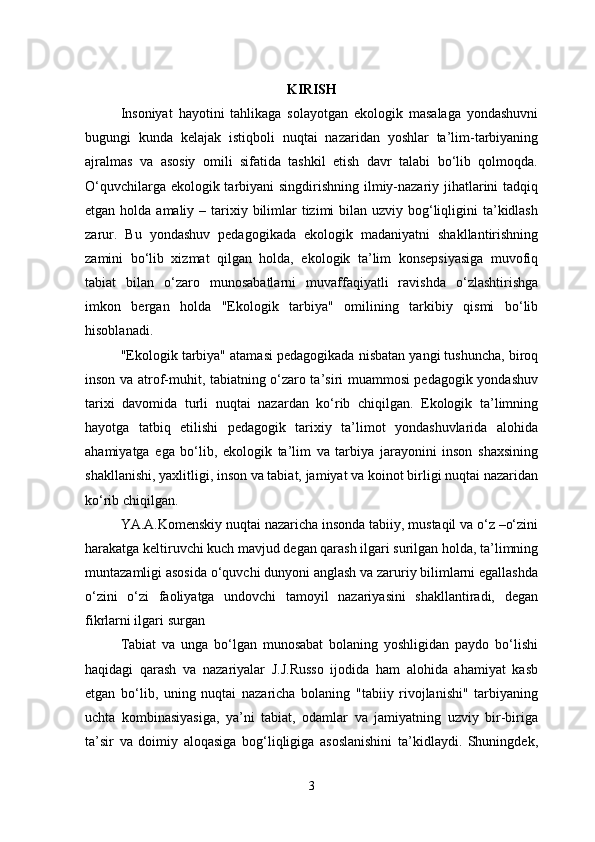 KIRISH
Insoniyat   hayotini   tahlikaga   solayotgan   ekologik   masalaga   yondashuvni
bugungi   kunda   kelajak   istiqboli   nuqtai   nazaridan   yoshlar   ta’lim-tarbiyaning
ajralmas   va   asosiy   omili   sifatida   tashkil   etish   davr   talabi   bo‘lib   qolmoqda.
O‘quvchilarga ekologik tarbiyani  singdirishning ilmiy-nazariy jihatlarini tadqiq
etgan holda amaliy – tarixiy bilimlar  tizimi  bilan uzviy bog‘liqligini  ta’kidlash
zarur.   Bu   yondashuv   pedagogikada   ekologik   madaniyatni   shakllantirishning
zamini   bo‘lib   xizmat   qilgan   holda,   ekologik   ta’lim   konsepsiyasiga   muvofiq
tabiat   bilan   o‘zaro   munosabatlarni   muvaffaqiyatli   ravishda   o‘zlashtirishga
imkon   bergan   holda   "Ekologik   tarbiya"   omilining   tarkibiy   qismi   bo‘lib
hisoblanadi. 
"Ekologik tarbiya" atamasi pedagogikada nisbatan yangi tushuncha, biroq
inson va atrof-muhit, tabiatning o‘zaro ta’siri muammosi pedagogik yondashuv
tarixi   davomida   turli   nuqtai   nazardan   ko‘rib   chiqilgan.   Ekologik   ta’limning
hayotga   tatbiq   etilishi   pedagogik   tarixiy   ta’limot   yondashuvlarida   alohida
ahamiyatga   ega   bo‘lib,   ekologik   ta’lim   va   tarbiya   jarayonini   inson   shaxsining
shakllanishi, yaxlitligi, inson va tabiat, jamiyat va koinot birligi nuqtai nazaridan
ko‘rib chiqilgan. 
YA.A.Komenskiy nuqtai nazaricha insonda tabiiy, mustaqil va o‘z –o‘zini
harakatga keltiruvchi kuch mavjud degan qarash ilgari surilgan holda, ta’limning
muntazamligi asosida o‘quvchi dunyoni anglash va zaruriy bilimlarni egallashda
o‘zini   o‘zi   faoliyatga   undovchi   tamoyil   nazariyasini   shakllantiradi,   degan
fikrlarni ilgari surgan 
Tabiat   va   unga   bo‘lgan   munosabat   bolaning   yoshligidan   paydo   bo‘lishi
haqidagi   qarash   va   nazariyalar   J.J.Russo   ijodida   ham   alohida   ahamiyat   kasb
etgan   bo‘lib,   uning   nuqtai   nazaricha   bolaning   "tabiiy   rivojlanishi"   tarbiyaning
uchta   kombinasiyasiga,   ya’ni   tabiat,   odamlar   va   jamiyatning   uzviy   bir-biriga
ta’sir   va   doimiy   aloqasiga   bog‘liqligiga   asoslanishini   ta’kidlaydi.   Shuningdek,
3 