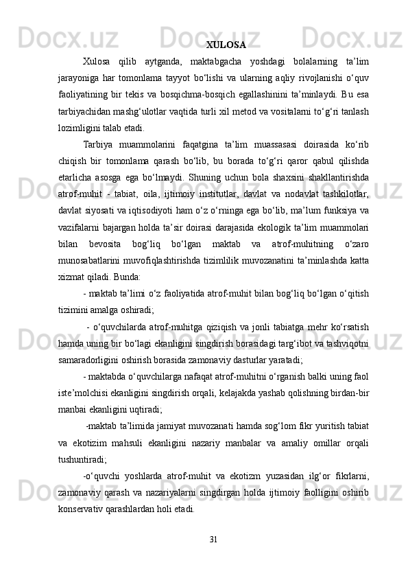 XULOSA
Xulosa   qilib   aytganda,   maktabgacha   yoshdagi   bolalarning   ta’lim
jarayoniga   har   tomonlama   tayyot   bo‘lishi   va   ularning   aqliy   rivojlanishi   o‘quv
faoliyatining   bir   tekis   va   bosqichma-bosqich   egallashinini   ta’minlaydi.   Bu   esa
tarbiyachidan mashg‘ulotlar vaqtida turli xil metod va vositalarni to‘g‘ri tanlash
lozimligini talab etadi.
Tarbiya   muammolarini   faqatgina   ta’lim   muassasasi   doirasida   ko‘rib
chiqish   bir   tomonlama   qarash   bo‘lib,   bu   borada   to‘g‘ri   qaror   qabul   qilishda
etarlicha   asosga   ega   bo‘lmaydi.   Shuning   uchun   bola   shaxsini   shakllantirishda
atrof-muhit   -   tabiat,   oila,   ijtimoiy   institutlar,   davlat   va   nodavlat   tashkilotlar,
davlat siyosati va iqtisodiyoti ham o‘z o‘rninga ega bo‘lib, ma’lum funksiya va
vazifalarni bajargan holda ta’sir doirasi darajasida ekologik ta’lim muammolari
bilan   bevosita   bog‘liq   bo‘lgan   maktab   va   atrof-muhitning   o‘zaro
munosabatlarini muvofiqlashtirishda tizimlilik muvozanatini  ta’minlashda katta
xizmat qiladi. Bunda: 
- maktab ta’limi o‘z faoliyatida atrof-muhit bilan bog‘liq bo‘lgan o‘qitish
tizimini amalga oshiradi;
  -   o‘quvchilarda   atrof-muhitga   qiziqish   va   jonli   tabiatga   mehr   ko‘rsatish
hamda uning bir bo‘lagi ekanligini singdirish borasidagi targ‘ibot va tashviqotni
samaradorligini oshirish borasida zamonaviy dasturlar yaratadi; 
- maktabda o‘quvchilarga nafaqat atrof-muhitni o‘rganish balki uning faol
iste’molchisi ekanligini singdirish orqali, kelajakda yashab qolishning birdan-bir
manbai ekanligini uqtiradi;
 -maktab ta’limida jamiyat muvozanati hamda sog‘lom fikr yuritish tabiat
va   ekotizim   mahsuli   ekanligini   nazariy   manbalar   va   amaliy   omillar   orqali
tushuntiradi; 
-o‘quvchi   yoshlarda   atrof-muhit   va   ekotizm   yuzasidan   ilg‘or   fikrlarni,
zamonaviy   qarash   va   nazariyalarni   singdirgan   holda   ijtimoiy   faolligini   oshirib
konservativ qarashlardan holi etadi. 
31 