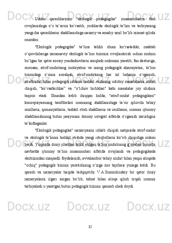 Ushbu   qarashlarimiz   "ekologik   pedagogika"   muammolarini   faol
rivojlanishiga   o‘z   ta’sirini   ko‘rsatib,   yoshlarda   ekologik   ta’lim   va   tarbiyaning
yangicha qarashlarini shakllanishiga nazariy va amaliy omil bo‘lib xizmat qilishi
mumkin. 
"Ekologik   pedagogika"   ta’limi   tahlili   shuni   ko‘rsatadiki,   maktab
o‘quvchilariga   zamonaviy   ekologik   ta’lim   tizimini   rivojlantirish   uchun   muhim
bo‘lgan bir qator asosiy yondashuvlarni aniqlash imkonini yaratib, fan dasturiga,
xususan,   atrof-muhitning   mohiyatini   va   uning   pedagogik   ahamiyatini,   ta’lim
tizimidagi   o‘rnini   asoslash,   atrof-muhitning   har   xil   turlarini   o‘rganish,
atrofmuhit bilan pedagogik ishlarni tashkil etishning uslubiy masalalarini ishlab
chiqish,   “ko‘rsatkichlar”   va   "o‘lchov   birliklari"   kabi   masalalar   joy   olishini
taqozo   etadi.   Shundan   kelib   chiqqan   holda,   "atrof-muhit   pedagogikasi"
konsepsiyasining   tarafdorlari   insonning   shakllanishiga   ta’sir   qiluvchi   tabiiy
omillarni, qonuniyatlarni, tashkil etish shakllarini va usullarini, insonni ijtimoiy
shakllanishining   butun   jarayonini   doimiy   integral   sifatida   o‘rganish   zarurligini
ta’kidlaganlar. 
"Ekologik   pedagogika"   nazariyasini   ishlab   chiqish   natijasida   atrof-muhit
va   ekologik   ta’limni   tashkil   etishda   yangi   istiqbollarni   ko‘rib   chiqishga   imkon
berdi. Yuqorida ilmiy jihatdan tahlil etilgan ta’lim muhitining g‘oyalari birinchi
navbatda   ijtimoiy   ta’lim   muammolari   sifatida   rivojlandi   va   pedagogikada
ekotizimdan maqsadli foydalanish, avvalambor tabiiy muhit bilan yaqin aloqada
"ochiq"   pedagogik   tizimni   yaratishning   o‘ziga   xos   tajribasi   yuzaga   keldi.   Bu
qarash   va   nazariyalar   haqida   tadqiqotchi   V.A.Suxomlinskiy   bir   qator   ilmiy
nazariyalarni   ilgari   surgan   bo‘lib,   tabiat   bilan   aloqa   qilish   orqali   insonni
tarbiyalash u yaratgan butun pedagogik tizimni qamrab oladi deydi 
32 
