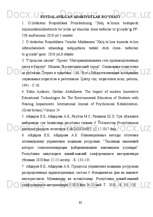 FOYDALANILGAN ADABIYOTLAR RO‘YHATI
1.   O`zbekiston   Respublikasi   Prezidentining   “Xalq   ta’limini   boshqarish
tiziminitakomillashtirish bo‘yicha qo‘shimcha chora-tadbirlar to‘g‘risida”gi PF-
538-sonFarmoni.2018-yil 5-sentabr.
2.   O`zbekiston   Respublikasi   Vazirlar   Mahkamasi.“Xalq   ta`limi   tizimida   ta`lim
sifatinibaholash   sohasidagi   tadqiqotlarni   tashkil   etish   chora-   tadbirlari
to`g`risida”qaror.  2018- yil ,8- dekabr .
3.  "Город как школа". Проект "Интернациональная сеть производственных
школ в Европе". Модель "Воспитывающий город": Социальная педагогика
за рубежом. Теория и практика. - М.: Все с Межрегиональная ассоциация
социальных педагогов и работников. Центр соц. педагогики исоц. работы,
1991.- С.58.  
4.   Erkin   Aydarov,   Gavhar   Abdullaeva.   The   Impact   of   modern   Innovative
Educational   Technologies   for   The   Environmental   Education   of   Students   with
Hearing   Impairments.   International   Journal   of   Psychosocial   Rehabilitation.
(Great britain) Volume 24 
5.   Айдаров   Е . Б ,   Айдарова   А . Б ,   Якубов   М . С ,   Рахимов   Ш . Х .   Сув   хўжалиги
майдонида   сув   балансини   ҳисоблаш   тизими   //   Ўзбекистон   Республикаси
интелектуал   мулк   агентлиги  // № DGU 04897.  12.12.2017 йил. 
6.   Айдаров   Е.Б,   Айдарова   А.Б.   Инновационные   методы   обучения
оптимальному   управлению   водными   ресурсами.   “Таълимда   замонавий
ахборот   технологияларидан   фойдаланишнинг   инновацион   усуллари”
Республика   миқёсидаги   илмий-амалий   конференцияси   материаллари
тўплами 2020 йил 22-23 октябр. - Б. 133-135. 
7.  Айдаров  Е.Б,  Айдарова   А.Б.  Процессы   управления  водными  ресурсами
распределённых   иригaтционных   систем   //   Фундаментал   фан   ва   амалиёт
интегратсияси:   Муаммолар   ва   истиқболлар.   Республика   илмий-амалий
конференцияси материаллари // 2018 йил 24-25 май.-Т.: 2018. - Б. 151-153. 
33 