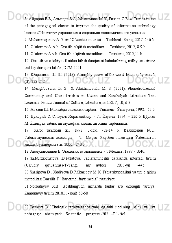 8. Айдаров Е.Б, Ахмедов Б.А, Махкамова М.У, Ризаев О.Б. //   Trends   in   the
of   the   pedagogical   cluster   to   improve   the   quality   of   information   technology
lessons  // Институт управления и социально-экономического развития.
9. Muhammajonov A. 7-sinf O‘zbekitson tarixi. – Toshkent: Sharq, 2017. 146-b.
10. G‘ulomov A. v.b. Ona tili o‘qitish metodikasi. – Toshkent, 2012, 8-9 b.
11. G‘ulomov A.v.b. Ona tili o‘qitish metodikasi. – Toshkent, 2012,11-b.
12. Ona tili va adabiyot fanidan bilish darajasini baholashning milliy test sinovi
test topshiriqlari kitobi, DTM 2021.
13.  Юлдашева ,  Ш .  Ш . (2018). Almighty power of the word.  Молодойученый ,
(3), 238-242.
14.   Mengliboevna,   B.   S.,   &   Atakhanovich,   M.   S.   (2021).   Phonetic-Lexical
Commonity   and   Characteristics   in   Uzbek   and   Karakalpak   Literature   Text
Lexemas.  Pindus Journal of Culture, Literature, and ELT, 10, 6-8.
15. Авезов Ш. Мактабда экологик тарбия. -Тошкент: Ўқитувчи, 1992.- 62 б.
16. Бухорий  С.  С.  Буюк Хоразмийлар.  -  Т.:   Ёзувчи.  1994. –  336 б.  Бўриев
М. Ёшларда табиатни муҳофаза қилиш ҳиссини тарбиялаш.                           
17.   Халқ   таълими   ж.,   1992.   2-сон.   -12-14   б.   Валихонов   М.Н.
Табиатшунослик   асослари.   -   Т.:   Мирзо   Улуғбек   номидаги   Ўзбекистон
миллий университети. 2006.- 243 б 
18.Зиёмуҳаммадов Б. Экология ва маънавият.- Т.Меҳнат, 1997.- 104б.
19. Sh . Mirzaxmatova   . D . Pulatova .   Tabiatshunoslik   darslarida   interfaol   ta ’ lim
( Uslubiy qo ‘ llanma )- T - Yangi asr avlodi ; 2011- yil -44 b . 
20. Sharipova   D  .  Xodiyeva   D . P . Sharipov   M  . K   Tabiatshunoslikni   va   uni   o ’ qitish
metodikasi . Darslik   T :“ Barkamol   fayz   media ”  nashriyoti                    
21. Norbutayev   X . B .   Boshlang ’ ich   sinflarda   fanlar   aro   ekologik   tarbiya :
Zamonaviy   ta ’ lim .2018.11- sonB ,53-58                                                                 
22. Tosheva   D . I . Ekologik   tarbiyalashda   xalq   og ‘ zaki   ijodining     o ’ rni   va     va
pedagogic ahamiyati : Scientific progress .-2021.- T .1-№5           
34 