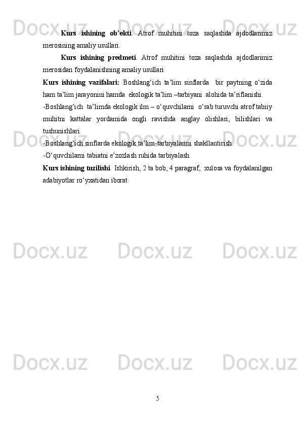 Kurs   ishining   ob’ekti .   Atrof   muhitini   toza   saqlashda   ajdodlarimiz
merosining amaliy usullari .
Kurs   ishining   predmeti .   Atrof   muhitini   toza   saqlashda   ajdodlarimiz
merosidan foydalanishning amaliy usullari 
Kurs   ishining   vazifalari:   Boshlang‘ich   ta’lim   sinflarda     bir   paytning   o‘zida
ham ta’lim jarayonini hamda  ekologik ta’lim –tarbiyani  alohida ta’riflanishi.
-Boshlang‘ich  ta’limda ekologik ilm – o‘quvchilarni  o‘rab turuvchi atrof tabiiy
muhitni   kattalar   yordamida   ongli   ravishda   anglay   olishlari,   bilishlari   va
tushunishlari.   
-Boshlang‘ich sinflarda ekologik ta’lim-tarbiyalarini shakllantirish.
-O‘quvchilarni tabiatni e’zozlash ruhida tarbiyalash.
Kurs ishining tuzilishi . Ishkirish, 2 ta bob, 4 paragraf,  xulosa va foydalanilgan
adabiyotlar ro‘yxatidan iborat.
5 