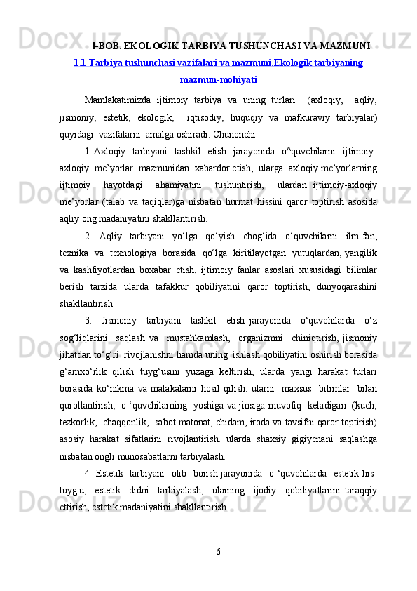 I-BOB. EKOLOGIK TARBIYA TUSHUNCHASI VA MAZMUNI
1.1 Tarbiya tushunchasi vazifalari va mazmuni.    Ekologik tarbiyaning   
mazmun-mohiyati
Mamlakatimizda   ijtimoiy   tarbiya   va   uning   turlari     (axloqiy,     aqliy,
jismoniy,   estetik,   ekologik,     iqtisodiy,   huquqiy   va   mafkuraviy   tarbiyalar)
quyidagi  vazifalarni  amalga oshiradi. Chunonchi:
1.'Axloqiy    tarbiyani     tashkil    etish     jarayonida    o^quvchilarni     ijtimoiy-
axloqiy  me’yorlar  mazmunidan  xabardor etish,  ularga  axloqiy me’yorlarning
ijtimoiy     hayotdagi     ahamiyatini     tushuntirish,     ulardan   ijtimoiy-axloqiy
me’yorlar   (talab   va   taqiqlar)ga   nisbatan   hurmat   hissini   qaror   toptirish   asosida
aqliy ong madaniyatini shakllantirish.
2.     Aqliy     tarbiyani     yo‘lga     qo‘yish     chog‘ida     o‘quvchilarni     ilm-fan,
texnika   va   texnologiya   borasida   qo‘lga   kiritilayotgan   yutuqlardan, yangilik
va   kashfiyotlardan   boxabar   etish,   ijtimoiy   fanlar   asoslari   xususidagi   bilimlar
berish   tarzida   ularda   tafakkur   qobiliyatini   qaror   toptirish,   dunyoqarashini
shakllantirish.
3.     Jismoniy     tarbiyani     tashkil     etish   jarayonida     o‘quvchilarda     o‘z
sog‘liqlarini     saqlash   va     mustahkamlash,     organizmni     chiniqtirish,   jismoniy
jihatdan to‘g‘ri  rivojlanishni hamda uning  ishlash qobiliyatini oshirish borasida
g‘amxo‘rlik   qilish   tuyg‘usini   yuzaga   keltirish,   ularda   yangi   harakat   turlari
borasida   ko‘nikma   va   malakalarni   hosil   qilish.   ularni     maxsus     bilimlar     bilan
qurollantirish,   o ‘quvchilarning   yoshiga va jinsiga muvofiq   keladigan   (kuch,
tezkorlik,  chaqqonlik,   sabot matonat, chidam, iroda va tavsifni qaror toptirish)
asosiy   harakat   sifatlarini   rivojlantirish.   ularda   shaxsiy   gigiyenani   saqlashga
nisbatan ongli munosabatlarni tarbiyalash.
4   Estetik   tarbiyani   olib   borish jarayonida   o ‘quvchilarda   estetik his-
tuyg'u,     estetik     didni     tarbiyalash,     ularning     ijodiy     qobiliyatlarini   taraqqiy
ettirish, estetik madaniyatini shakllantirish.
6 