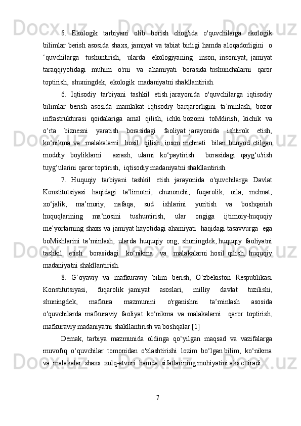 5.     Ekologik     tarbiyani     olib     borish     chog'ida     o'quvchilarga     ekologik
bilimlar   berish   asosida   shaxs,   jamiyat   va   tabiat   birligi   hamda   aloqadorligini     o
‘quvchilarga     tushuntirish,     ularda     ekologiyaning     inson,   insoniyat,   jamiyat
taraqqiyotidagi     muhim     o'rni     va     ahamiyati     borasida   tushunchalarni     qaror
toptirish,  shuningdek,  ekologik  madaniyatni shakllantirish.
6.   Iqtisodiy   tarbiyani   tashkil   etish jarayonida   o'quvchilarga   iqtisodiy
bilimlar  berish  asosida  mamlakat  iqtisodiy  barqarorligini  ta’minlash,  bozor
infrastrukturasi   qoidalariga   amal   qilish,   ichki bozorni   toMdirish,   kichik   va
o‘rta     biznesni     yaratish     borasidagi     faoliyat   jarayonida     ishtirok     etish,
ko‘nikma   va     malakalarni     hosil     qilish,   inson   mehnati     bilan   bunyod   etilgan
moddiy   boyliklarni     asrash,   ularni   ko‘paytirish     borasidagi   qayg‘u'rish
tuyg‘ularini qaror toptirish,  iqtisodiy madaniyatni shakllantirish.
7.   Huquqiy   tarbiyani   tashkil   etish   jarayonida   o'quvchilarga   Davlat
Konstitutsiyasi     haqidagi     ta’limotni,     chunonchi,     fuqarolik,     oila,     mehnat,
xo‘jalik,     ma’muriy,     nafaqa,     sud     ishlarini     yuritish     va     boshqarish
huquqlarining     ma’nosini     tushuntirish,     ular     ongiga     ijtimoiy-huquqiy
me’yorlarning shaxs va jamiyat hayotidagi ahamiyati   haqidagi tasavvurga   ega
boMishlarini  ta’minlash,  ularda  huquqiy  ong,  shuningdek, huquqiy  faoliyatni
tashkil     etish     borasidagi     ko‘nikma     va     malakalarni   hosil   qilish,   huquqiy
madaniyatni shakllantirish.
8.   G‘oyaviy    va   mafkuraviy   bilim    berish,    O‘zbekiston   Respublikasi
Konstitutsiyasi,     fuqarolik   jamiyat     asoslari,     milliy     davlat     tuzilishi,
shuningdek,     mafkura     mazmunini     o'rganishni     ta’minlash     asosida
o'quvchilarda   mafkuraviy   faoliyat   ko‘nikma   va   malakalarni     qaror   toptirish,
mafkuraviy madaniyatni shakllantirish va boshqalar.[1]
Demak,  tarbiya  mazmunida  oldinga  qo‘yilgan  maqsad  va  vazifalarga
muvofïq  o‘quvchilar  tomonidan  o'zlashtirishi  lozim  bo‘lgan bilim,  ko‘nikma
va  malakalar  shaxs  xulq-atvori  hamda  sifatlarining mohiyatini aks ettiradi.
7 