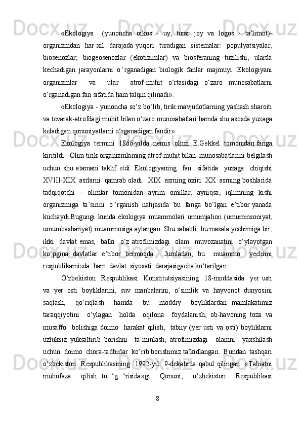 «Ekologiya     (yunoncha   oikos   -   uy,   turar   joy   va   logos   -   ta’limot)-
organizmdan     har  xil    darajada  yuqori     turadigan     sistemalar:    populyatsiyalar;
biosenozlar;    biogeosenozlar     (ekotizimlar)     va    biosferaning     tuzilishi,     ularda
kechadigan  jarayonlarni  o ‘rganadigan  biologik  fanlar  majmuyi.  Ekologiyani
organizmlar     va     ular     atrof-muhit   o‘rtasidagi   o‘zaro   munosabatlarni
o‘rganadigan fan sifatida ham talqin qilinadi».
«Ekologiya - yunoncha so‘z bo‘lib, tirik mavjudotlarning yashash sharoiti
va tevarak-atrofdagi muhit bilan o‘zaro munosabatlari hamda shu asosda yuzaga
keladigan qonuniyatlarni o‘rganadigan fandir».
Ekologiya  termini  1866-yilda  nemis  olimi  E.Gekkel  tomonidan fanga
kiritildi.  Olim tirik organizmlaming atrof-muhit bilan  munosabatlarini belgilash
uchun   shu   atamani   taklif   etdi.   Ekologiyaning     fan     sifatida     yuzaga     chiqishi
XVIII-XIX  asrlarni  qamrab oladi.  XIX  asrning oxiri  XX  asrning boshlarida
tadqiqotchi     -     olimlar     tomonidan    ayrim     omillar,    ayniqsa,     iqlimning     kishi
organizmiga   ta’sirini  o ‘rganish  natijasida  bu  fanga   bo‘lgan   e’tibor yanada
kuchaydi.Bugungi   kunda   ekologiya   muammolari   umumjahon   (umuminsoniyat,
umumbashariyat) muammosiga aylangan. Shu sababli, bu masala yechimiga bir,
ikki     davlat   emas,     balki     o‘z   atrofimizdagi     olam     muvozanatini     o‘ylayotgan
ko‘pgina   davlatlar   e’tibor   bermoqda.     Jumladan,   bu     muammo     yechimi
respublikamizda  ham  davlat  siyosati  darajasigacha ko‘tarilgan.
O‘zbekiston     Respublikasi     Konstitutsiyasining     18-moddasida     yer   usti
va  yer  osti  boyliklarini,  suv  manbalarini,  o‘simlik  va  hayvonot  dunyosini
saqlash,     qo‘riqlash     hamda     bu     moddiy     boyliklardan   mamlakatimiz
taraqqiyotini     o‘ylagan     holda     oqilona     foydalanish,   ob-havoning   toza   va
musaffo     bolishiga   doimo     harakat   qilish,     tabiiy   (yer   usti   va   osti)   boyliklarni
uzluksiz   yuksaltirib   borishni     ta’minlash,   atrofimizdagi     olamni     yaxshilash
uchun  doimo  chora-tadbirlar  ko‘rib borishimiz ta’kidlangan.  Bundan  tashqari
o‘zbekiston    Respublikasining    1992-yil     9-dekabrda  qabul   qilingan     «Tabiatni
muhofaza     qilish   to   ‘g   ‘risida»gi     Qonuni,     o‘zbekiston     Respublikasi
8 