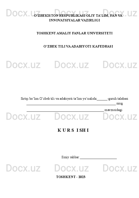 O’ZBEKISTON RESPUBLIKASI OLIY TA’LIM , FAN VA
INNOVATSIYALAR  VAZIRLIGI
TOSHKENT AMALIY FANLAR UNIVERSITETI
О’ZBEK TILI VA ADABIYOTI   KAFEDRASI
Sirtqi bo’lim O’zbek tili va adabiyoti ta’lim yo’nalishi______-guruh talabasi
___________________________________________________ ning
____________________________________________ mavzusidagi
K U R S  I SH I
                         Ilmiy rahbar:____ _________________
TOSHKENT - 2023