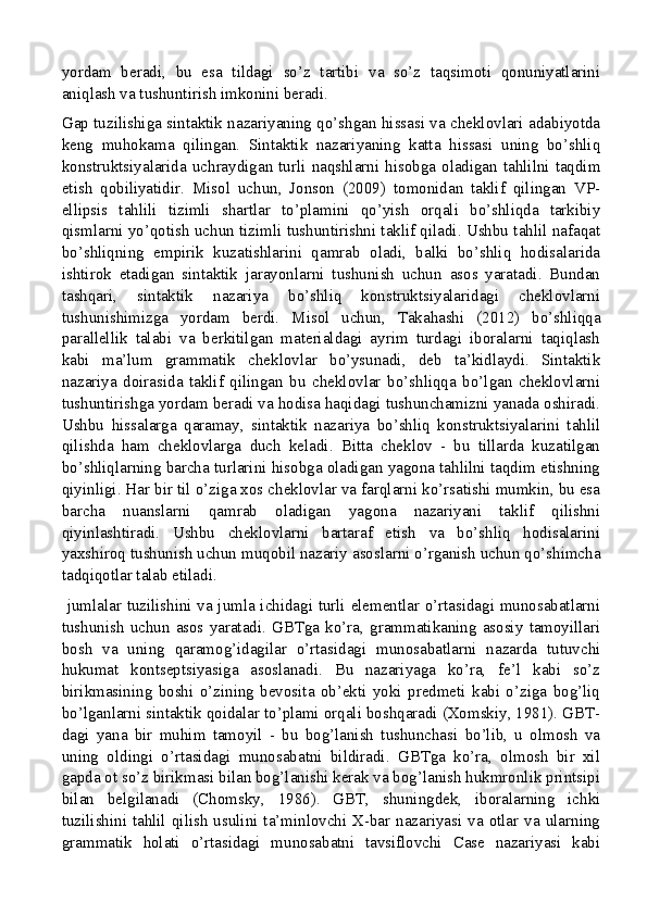 yordam   beradi,   bu   esa   tildagi   so’z   tartibi   va   so’z   taqsimoti   qonuniyatlarini
aniqlash va tushuntirish imkonini beradi.
Gap tuzilishiga sintaktik nazariyaning qo’shgan hissasi va cheklovlari adabiyotda
keng   muhokama   qilingan.   Sintaktik   nazariyaning   katta   hissasi   uning   bo’shliq
konstruktsiyalarida  uchraydigan  turli  naqshlarni  hisobga  oladigan  tahlilni  taqdim
etish   qobiliyatidir.   Misol   uchun,   Jonson   (2009)   tomonidan   taklif   qilingan   VP-
ellipsis   tahlili   tizimli   shartlar   to’plamini   qo’yish   orqali   bo’shliqda   tarkibiy
qismlarni yo’qotish uchun tizimli tushuntirishni taklif qiladi. Ushbu tahlil nafaqat
bo’shliqning   empirik   kuzatishlarini   qamrab   oladi,   balki   bo’shliq   hodisalarida
ishtirok   etadigan   sintaktik   jarayonlarni   tushunish   uchun   asos   yaratadi.   Bundan
tashqari,   sintaktik   nazariya   bo’shliq   konstruktsiyalaridagi   cheklovlarni
tushunishimizga   yordam   berdi.   Misol   uchun,   Takahashi   (2012)   bo’shliqqa
parallellik   talabi   va   berkitilgan   materialdagi   ayrim   turdagi   iboralarni   taqiqlash
kabi   ma’lum   grammatik   cheklovlar   bo’ysunadi,   deb   ta’kidlaydi.   Sintaktik
nazariya   doirasida   taklif   qilingan   bu   cheklovlar   bo’shliqqa   bo’lgan   cheklovlarni
tushuntirishga yordam beradi va hodisa haqidagi tushunchamizni yanada oshiradi.
Ushbu   hissalarga   qaramay,   sintaktik   nazariya   bo’shliq   konstruktsiyalarini   tahlil
qilishda   ham   cheklovlarga   duch   keladi.   Bitta   cheklov   -   bu   tillarda   kuzatilgan
bo’shliqlarning barcha turlarini hisobga oladigan yagona tahlilni taqdim etishning
qiyinligi. Har bir til o’ziga xos cheklovlar va farqlarni ko’rsatishi mumkin, bu esa
barcha   nuanslarni   qamrab   oladigan   yagona   nazariyani   taklif   qilishni
qiyinlashtiradi.   Ushbu   cheklovlarni   bartaraf   etish   va   bo’shliq   hodisalarini
yaxshiroq tushunish uchun muqobil nazariy asoslarni o’rganish uchun qo’shimcha
tadqiqotlar talab etiladi.
  jumlalar tuzilishini va jumla ichidagi turli elementlar o’rtasidagi munosabatlarni
tushunish  uchun  asos  yaratadi.  GBTga  ko’ra,   grammatikaning  asosiy   tamoyillari
bosh   va   uning   qaramog’idagilar   o’rtasidagi   munosabatlarni   nazarda   tutuvchi
hukumat   kontseptsiyasiga   asoslanadi.   Bu   nazariyaga   ko’ra,   fe’l   kabi   so’z
birikmasining   boshi   o’zining   bevosita   ob’ekti   yoki   predmeti   kabi   o’ziga   bog’liq
bo’lganlarni sintaktik qoidalar to’plami orqali boshqaradi (Xomskiy, 1981). GBT-
dagi   yana   bir   muhim   tamoyil   -   bu   bog’lanish   tushunchasi   bo’lib,   u   olmosh   va
uning   oldingi   o’rtasidagi   munosabatni   bildiradi.   GBTga   ko’ra,   olmosh   bir   xil
gapda ot so’z birikmasi bilan bog’lanishi kerak va bog’lanish hukmronlik printsipi
bilan   belgilanadi   (Chomsky,   1986).   GBT,   shuningdek,   iboralarning   ichki
tuzilishini tahlil  qilish  usulini  ta’minlovchi  X-bar  nazariyasi va otlar  va  ularning
grammatik   holati   o’rtasidagi   munosabatni   tavsiflovchi   Case   nazariyasi   kabi