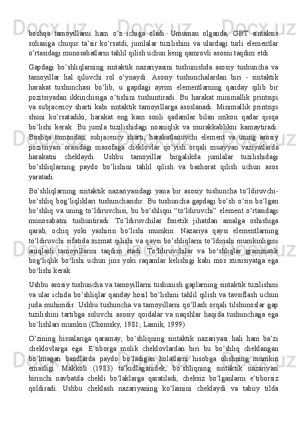 boshqa   tamoyillarni   ham   o’z   ichiga   oladi.   Umuman   olganda,   GBT   sintaksis
sohasiga   chuqur   ta’sir   ko’rsatdi,   jumlalar   tuzilishini   va   ulardagi   turli   elementlar
o’rtasidagi munosabatlarni tahlil qilish uchun keng qamrovli asosni taqdim etdi.
Gapdagi   bo’shliqlarning   sintaktik   nazariyasini   tushunishda   asosiy   tushuncha   va
tamoyillar   hal   qiluvchi   rol   o’ynaydi.   Asosiy   tushunchalardan   biri   -   sintaktik
harakat   tushunchasi   bo’lib,   u   gapdagi   ayrim   elementlarning   qanday   qilib   bir
pozitsiyadan   ikkinchisiga   o’tishini   tushuntiradi.   Bu   harakat   minimallik   printsipi
va   subjacency   sharti   kabi   sintaktik   tamoyillarga   asoslanadi.   Minimallik   printsipi
shuni   ko’rsatadiki,   harakat   eng   kam   sonli   qadamlar   bilan   imkon   qadar   qisqa
bo’lishi   kerak.   Bu   jumla   tuzilishidagi   noaniqlik   va   murakkablikni   kamaytiradi.
Boshqa   tomondan,   subjacency   sharti,   harakatlanuvchi   element   va   uning   asosiy
pozitsiyasi   orasidagi   masofaga   cheklovlar   qo’yish   orqali   muayyan   vaziyatlarda
harakatni   cheklaydi.   Ushbu   tamoyillar   birgalikda   jumlalar   tuzilishidagi
bo’shliqlarning   paydo   bo’lishini   tahlil   qilish   va   bashorat   qilish   uchun   asos
yaratadi.
Bo’shliqlarning   sintaktik   nazariyasidagi   yana   bir   asosiy   tushuncha   to’ldiruvchi-
bo’shliq  bog’liqliklari  tushunchasidir.  Bu  tushuncha  gapdagi  bo’sh  o’rin  bo’lgan
bo’shliq  va  uning  to’ldiruvchisi,  bu  bo’shliqni  “to’ldiruvchi”  element  o’rtasidagi
munosabatni   tushuntiradi.   To’ldiruvchilar   fonetik   jihatdan   amalga   oshishiga
qarab,   ochiq   yoki   yashirin   bo’lishi   mumkin.   Nazariya   qaysi   elementlarning
to’ldiruvchi sifatida xizmat qilishi va qaysi bo’shliqlarni to’ldirishi mumkinligini
aniqlash   tamoyillarini   taqdim   etadi.   To ldiruvchilar   va   bo shliqlar   grammatikʻ ʻ
bog liqlik   bo lishi   uchun   jins   yoki   raqamlar   kelishigi   kabi   mos   xususiyatga   ega	
ʻ ʻ
bo lishi kerak.
ʻ
Ushbu asosiy tushuncha va tamoyillarni tushunish gaplarning sintaktik tuzilishini
va ular ichida bo’shliqlar qanday hosil bo’lishini tahlil qilish va tavsiflash uchun
juda muhimdir. Ushbu tushuncha va tamoyillarni qo’llash orqali tilshunoslar gap
tuzilishini   tartibga   soluvchi   asosiy   qoidalar   va   naqshlar   haqida   tushunchaga   ega
bo’lishlari mumkin (Chomsky, 1981; Lasnik, 1999).
O’zining   hissalariga   qaramay,   bo’shliqning   sintaktik   nazariyasi   hali   ham   ba’zi
cheklovlarga   ega.   E’tiborga   molik   cheklovlardan   biri   bu   bo’shliq   cheklangan
bo’lmagan   bandlarda   paydo   bo’ladigan   holatlarni   hisobga   olishning   mumkin
emasligi.   Makkoli   (1983)   ta’kidlaganidek,   bo’shliqning   sintaktik   nazariyasi
birinchi   navbatda   chekli   bo’laklarga   qaratiladi,   cheksiz   bo’lganlarni   e’tiborsiz
qoldiradi.   Ushbu   cheklash   nazariyaning   ko’lamini   cheklaydi   va   tabiiy   tilda