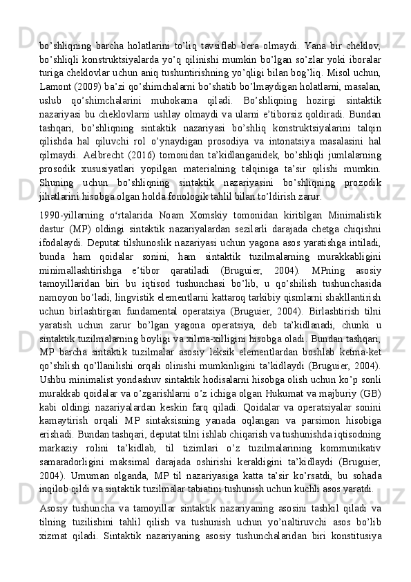 bo’shliqning   barcha   holatlarini   to’liq   tavsiflab   bera   olmaydi.   Yana   bir   cheklov,
bo’shliqli konstruktsiyalarda yo’q qilinishi mumkin bo’lgan so’zlar yoki iboralar
turiga cheklovlar uchun aniq tushuntirishning yo’qligi bilan bog’liq. Misol uchun,
Lamont (2009) ba’zi qo’shimchalarni bo’shatib bo’lmaydigan holatlarni, masalan,
uslub   qo’shimchalarini   muhokama   qiladi.   Bo’shliqning   hozirgi   sintaktik
nazariyasi bu cheklovlarni ushlay olmaydi va ularni e’tiborsiz qoldiradi. Bundan
tashqari,   bo’shliqning   sintaktik   nazariyasi   bo’shliq   konstruktsiyalarini   talqin
qilishda   hal   qiluvchi   rol   o’ynaydigan   prosodiya   va   intonatsiya   masalasini   hal
qilmaydi.   Aelbrecht   (2016)   tomonidan   ta’kidlanganidek,   bo’shliqli   jumlalarning
prosodik   xususiyatlari   yopilgan   materialning   talqiniga   ta’sir   qilishi   mumkin.
Shuning   uchun   bo’shliqning   sintaktik   nazariyasini   bo’shliqning   prozodik
jihatlarini hisobga olgan holda fonologik tahlil bilan to’ldirish zarur.
1990-yillarning   o rtalarida   Noam   Xomskiy   tomonidan   kiritilgan   Minimalistikʻ
dastur   (MP)   oldingi   sintaktik   nazariyalardan   sezilarli   darajada   chetga   chiqishni
ifodalaydi. Deputat tilshunoslik nazariyasi uchun yagona asos yaratishga intiladi,
bunda   ham   qoidalar   sonini,   ham   sintaktik   tuzilmalarning   murakkabligini
minimallashtirishga   e’tibor   qaratiladi   (Bruguier,   2004).   MPning   asosiy
tamoyillaridan   biri   bu   iqtisod   tushunchasi   bo’lib,   u   qo’shilish   tushunchasida
namoyon bo’ladi, lingvistik elementlarni kattaroq tarkibiy qismlarni shakllantirish
uchun   birlashtirgan   fundamental   operatsiya   (Bruguier,   2004).   Birlashtirish   tilni
yaratish   uchun   zarur   bo’lgan   yagona   operatsiya,   deb   ta’kidlanadi,   chunki   u
sintaktik tuzilmalarning boyligi va xilma-xilligini hisobga oladi. Bundan tashqari,
MP   barcha   sintaktik   tuzilmalar   asosiy   leksik   elementlardan   boshlab   ketma-ket
qo’shilish  qo’llanilishi orqali  olinishi mumkinligini ta’kidlaydi (Bruguier,  2004).
Ushbu minimalist yondashuv sintaktik hodisalarni hisobga olish uchun ko’p sonli
murakkab qoidalar va o’zgarishlarni o’z ichiga olgan Hukumat va majburiy (GB)
kabi   oldingi   nazariyalardan   keskin   farq   qiladi.   Qoidalar   va   operatsiyalar   sonini
kamaytirish   orqali   MP   sintaksisning   yanada   oqlangan   va   parsimon   hisobiga
erishadi. Bundan tashqari, deputat tilni ishlab chiqarish va tushunishda iqtisodning
markaziy   rolini   ta’kidlab,   til   tizimlari   o’z   tuzilmalarining   kommunikativ
samaradorligini   maksimal   darajada   oshirishi   kerakligini   ta’kidlaydi   (Bruguier,
2004).   Umuman   olganda,   MP   til   nazariyasiga   katta   ta’sir   ko’rsatdi,   bu   sohada
inqilob qildi va sintaktik tuzilmalar tabiatini tushunish uchun kuchli asos yaratdi.
Asosiy   tushuncha   va   tamoyillar   sintaktik   nazariyaning   asosini   tashkil   qiladi   va
tilning   tuzilishini   tahlil   qilish   va   tushunish   uchun   yo’naltiruvchi   asos   bo’lib
xizmat   qiladi.   Sintaktik   nazariyaning   asosiy   tushunchalaridan   biri   konstitusiya