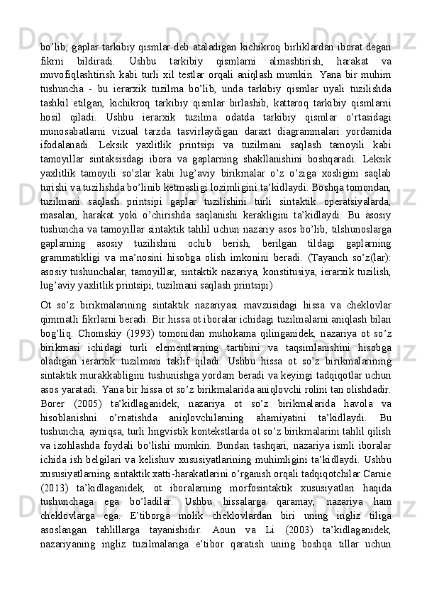 bo’lib, gaplar tarkibiy qismlar deb ataladigan kichikroq birliklardan iborat degan
fikrni   bildiradi.   Ushbu   tarkibiy   qismlarni   almashtirish,   harakat   va
muvofiqlashtirish   kabi   turli   xil   testlar   orqali   aniqlash   mumkin.   Yana   bir   muhim
tushuncha   -   bu   ierarxik   tuzilma   bo’lib,   unda   tarkibiy   qismlar   uyali   tuzilishda
tashkil   etilgan,   kichikroq   tarkibiy   qismlar   birlashib,   kattaroq   tarkibiy   qismlarni
hosil   qiladi.   Ushbu   ierarxik   tuzilma   odatda   tarkibiy   qismlar   o’rtasidagi
munosabatlarni   vizual   tarzda   tasvirlaydigan   daraxt   diagrammalari   yordamida
ifodalanadi.   Leksik   yaxlitlik   printsipi   va   tuzilmani   saqlash   tamoyili   kabi
tamoyillar   sintaksisdagi   ibora   va   gaplarning   shakllanishini   boshqaradi.   Leksik
yaxlitlik   tamoyili   so’zlar   kabi   lug’aviy   birikmalar   o’z   o’ziga   xosligini   saqlab
turishi va tuzilishda bo’linib ketmasligi lozimligini ta’kidlaydi. Boshqa tomondan,
tuzilmani   saqlash   printsipi   gaplar   tuzilishini   turli   sintaktik   operatsiyalarda,
masalan,   harakat   yoki   o’chirishda   saqlanishi   kerakligini   ta’kidlaydi.   Bu   asosiy
tushuncha va tamoyillar sintaktik tahlil uchun nazariy asos bo’lib, tilshunoslarga
gaplarning   asosiy   tuzilishini   ochib   berish,   berilgan   tildagi   gaplarning
grammatikligi   va   ma’nosini   hisobga   olish   imkonini   beradi.   (Tayanch   so’z(lar):
asosiy tushunchalar, tamoyillar, sintaktik nazariya, konstitusiya, ierarxik tuzilish,
lug’aviy yaxlitlik printsipi, tuzilmani saqlash printsipi)
Ot   so’z   birikmalarining   sintaktik   nazariyasi   mavzusidagi   hissa   va   cheklovlar
qimmatli fikrlarni beradi. Bir hissa ot iboralar ichidagi tuzilmalarni aniqlash bilan
bog’liq.   Chomskiy   (1993)   tomonidan   muhokama   qilinganidek,   nazariya   ot   so’z
birikmasi   ichidagi   turli   elementlarning   tartibini   va   taqsimlanishini   hisobga
oladigan   ierarxik   tuzilmani   taklif   qiladi.   Ushbu   hissa   ot   so’z   birikmalarining
sintaktik murakkabligini tushunishga yordam beradi va keyingi tadqiqotlar uchun
asos yaratadi. Yana bir hissa ot so’z birikmalarida aniqlovchi rolini tan olishdadir.
Borer   (2005)   ta’kidlaganidek,   nazariya   ot   so’z   birikmalarida   havola   va
hisoblanishni   o’rnatishda   aniqlovchilarning   ahamiyatini   ta’kidlaydi.   Bu
tushuncha, ayniqsa, turli lingvistik kontekstlarda ot so’z birikmalarini tahlil qilish
va   izohlashda   foydali   bo’lishi   mumkin.   Bundan   tashqari,   nazariya   ismli   iboralar
ichida ish belgilari va kelishuv xususiyatlarining muhimligini ta’kidlaydi. Ushbu
xususiyatlarning sintaktik xatti-harakatlarini o’rganish orqali tadqiqotchilar Carnie
(2013)   ta’kidlaganidek,   ot   iboralarning   morfosintaktik   xususiyatlari   haqida
tushunchaga   ega   bo’ladilar.   Ushbu   hissalarga   qaramay,   nazariya   ham
cheklovlarga   ega.   E’tiborga   molik   cheklovlardan   biri   uning   ingliz   tiliga
asoslangan   tahlillarga   tayanishidir.   Aoun   va   Li   (2003)   ta’kidlaganidek,
nazariyaning   ingliz   tuzilmalariga   e’tibor   qaratish   uning   boshqa   tillar   uchun
