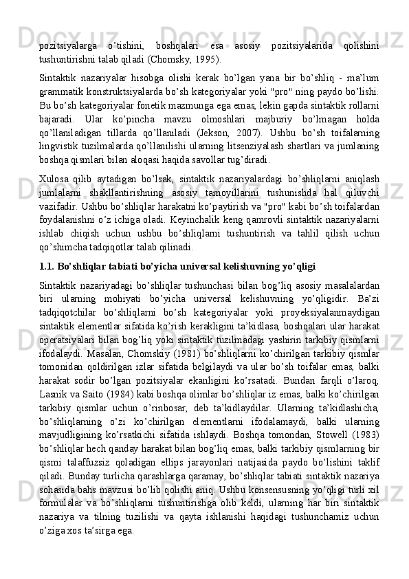 pozitsiyalarga   o’tishini,   boshqalari   esa   asosiy   pozitsiyalarida   qolishini
tushuntirishni talab qiladi (Chomsky, 1995).
Sintaktik   nazariyalar   hisobga   olishi   kerak   bo’lgan   yana   bir   bo’shliq   -   ma’lum
grammatik konstruktsiyalarda bo’sh kategoriyalar yoki "pro" ning paydo bo’lishi.
Bu bo’sh kategoriyalar fonetik mazmunga ega emas, lekin gapda sintaktik rollarni
bajaradi.   Ular   ko’pincha   mavzu   olmoshlari   majburiy   bo’lmagan   holda
qo’llaniladigan   tillarda   qo’llaniladi   (Jekson,   2007).   Ushbu   bo’sh   toifalarning
lingvistik tuzilmalarda qo’llanilishi ularning litsenziyalash shartlari va jumlaning
boshqa qismlari bilan aloqasi haqida savollar tug’diradi.
Xulosa   qilib   aytadigan   bo’lsak,   sintaktik   nazariyalardagi   bo’shliqlarni   aniqlash
jumlalarni   shakllantirishning   asosiy   tamoyillarini   tushunishda   hal   qiluvchi
vazifadir. Ushbu bo’shliqlar harakatni ko’paytirish va "pro" kabi bo’sh toifalardan
foydalanishni o’z ichiga oladi. Keyinchalik keng qamrovli sintaktik nazariyalarni
ishlab   chiqish   uchun   ushbu   bo’shliqlarni   tushuntirish   va   tahlil   qilish   uchun
qo’shimcha tadqiqotlar talab qilinadi.
1.1. Bo’shliqlar tabiati bo’yicha universal kelishuvning yo’qligi
Sintaktik   nazariyadagi   bo’shliqlar   tushunchasi   bilan   bog’liq   asosiy   masalalardan
biri   ularning   mohiyati   bo’yicha   universal   kelishuvning   yo’qligidir.   Ba’zi
tadqiqotchilar   bo’shliqlarni   bo’sh   kategoriyalar   yoki   proyeksiyalanmaydigan
sintaktik elementlar sifatida ko’rish kerakligini ta’kidlasa, boshqalari ular harakat
operatsiyalari bilan bog’liq yoki sintaktik tuzilmadagi yashirin tarkibiy qismlarni
ifodalaydi. Masalan, Chomskiy (1981) bo’shliqlarni ko’chirilgan tarkibiy qismlar
tomonidan   qoldirilgan   izlar   sifatida   belgilaydi   va   ular   bo’sh   toifalar   emas,   balki
harakat   sodir   bo’lgan   pozitsiyalar   ekanligini   ko’rsatadi.   Bundan   farqli   o’laroq,
Lasnik va Saito (1984) kabi boshqa olimlar bo’shliqlar iz emas, balki ko’chirilgan
tarkibiy   qismlar   uchun   o’rinbosar,   deb   ta’kidlaydilar.   Ularning   ta’kidlashicha,
bo’shliqlarning   o’zi   ko’chirilgan   elementlarni   ifodalamaydi,   balki   ularning
mavjudligining   ko’rsatkichi   sifatida   ishlaydi.   Boshqa   tomondan,   Stowell   (1983)
bo’shliqlar hech qanday harakat bilan bog’liq emas, balki tarkibiy qismlarning bir
qismi   talaffuzsiz   qoladigan   ellips   jarayonlari   natijasida   paydo   bo’lishini   taklif
qiladi. Bunday turlicha qarashlarga qaramay, bo’shliqlar tabiati sintaktik nazariya
sohasida bahs mavzusi bo’lib qolishi aniq. Ushbu konsensusning yo’qligi turli xil
formulalar   va   bo’shliqlarni   tushuntirishga   olib   keldi,   ularning   har   biri   sintaktik
nazariya   va   tilning   tuzilishi   va   qayta   ishlanishi   haqidagi   tushunchamiz   uchun
o’ziga xos ta’sirga ega.